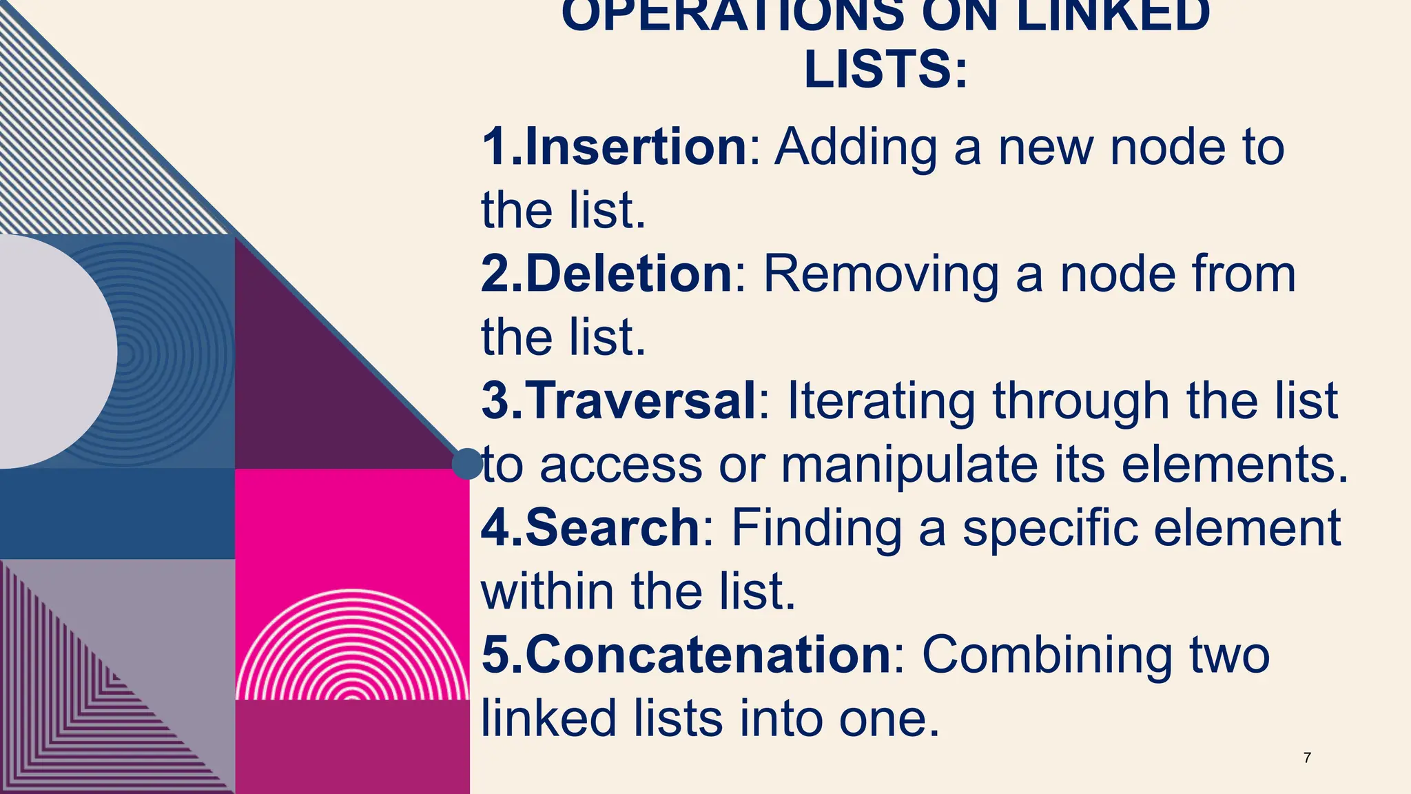 OPERATIONS ON LINKED
LISTS:
7
1.Insertion: Adding a new node to
the list.
2.Deletion: Removing a node from
the list.
3.Traversal: Iterating through the list
to access or manipulate its elements.
4.Search: Finding a specific element
within the list.
5.Concatenation: Combining two
linked lists into one.
 