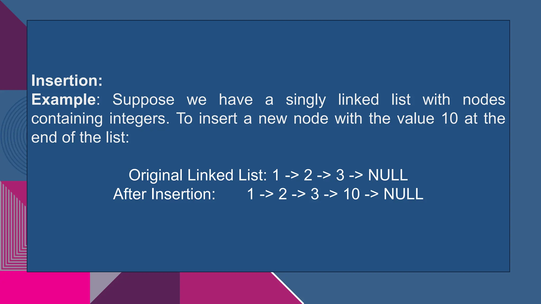 Insertion:
Example: Suppose we have a singly linked list with nodes
containing integers. To insert a new node with the value 10 at the
end of the list:
Original Linked List: 1 -> 2 -> 3 -> NULL
After Insertion: 1 -> 2 -> 3 -> 10 -> NULL
 
