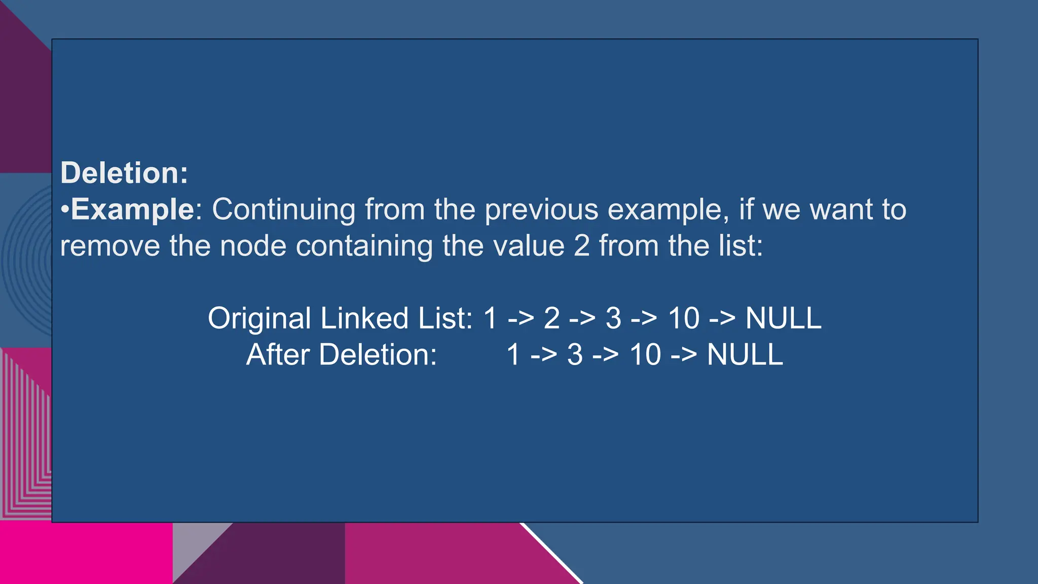 Deletion:
•Example: Continuing from the previous example, if we want to
remove the node containing the value 2 from the list:
Original Linked List: 1 -> 2 -> 3 -> 10 -> NULL
After Deletion: 1 -> 3 -> 10 -> NULL
 