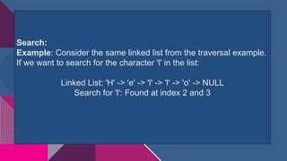 Search:
Example: Consider the same linked list from the traversal example.
If we want to search for the character 'l' in the list:
Linked List: 'H' -> 'e' -> 'l' -> 'l' -> 'o' -> NULL
Search for 'l': Found at index 2 and 3
 