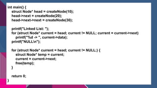 int main() {
struct Node* head = createNode(10);
head->next = createNode(20);
head->next->next = createNode(30);
printf("Linked List: ");
for (struct Node* current = head; current != NULL; current = current->next)
printf("%d -> ", current->data);
printf("NULLn");
for (struct Node* current = head; current != NULL;) {
struct Node* temp = current;
current = current->next;
free(temp);
}
return 0;
}
 