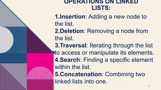 OPERATIONS ON LINKED
LISTS:
7
1.Insertion: Adding a new node to
the list.
2.Deletion: Removing a node from
the list.
3.Traversal: Iterating through the list
to access or manipulate its elements.
4.Search: Finding a specific element
within the list.
5.Concatenation: Combining two
linked lists into one.
 