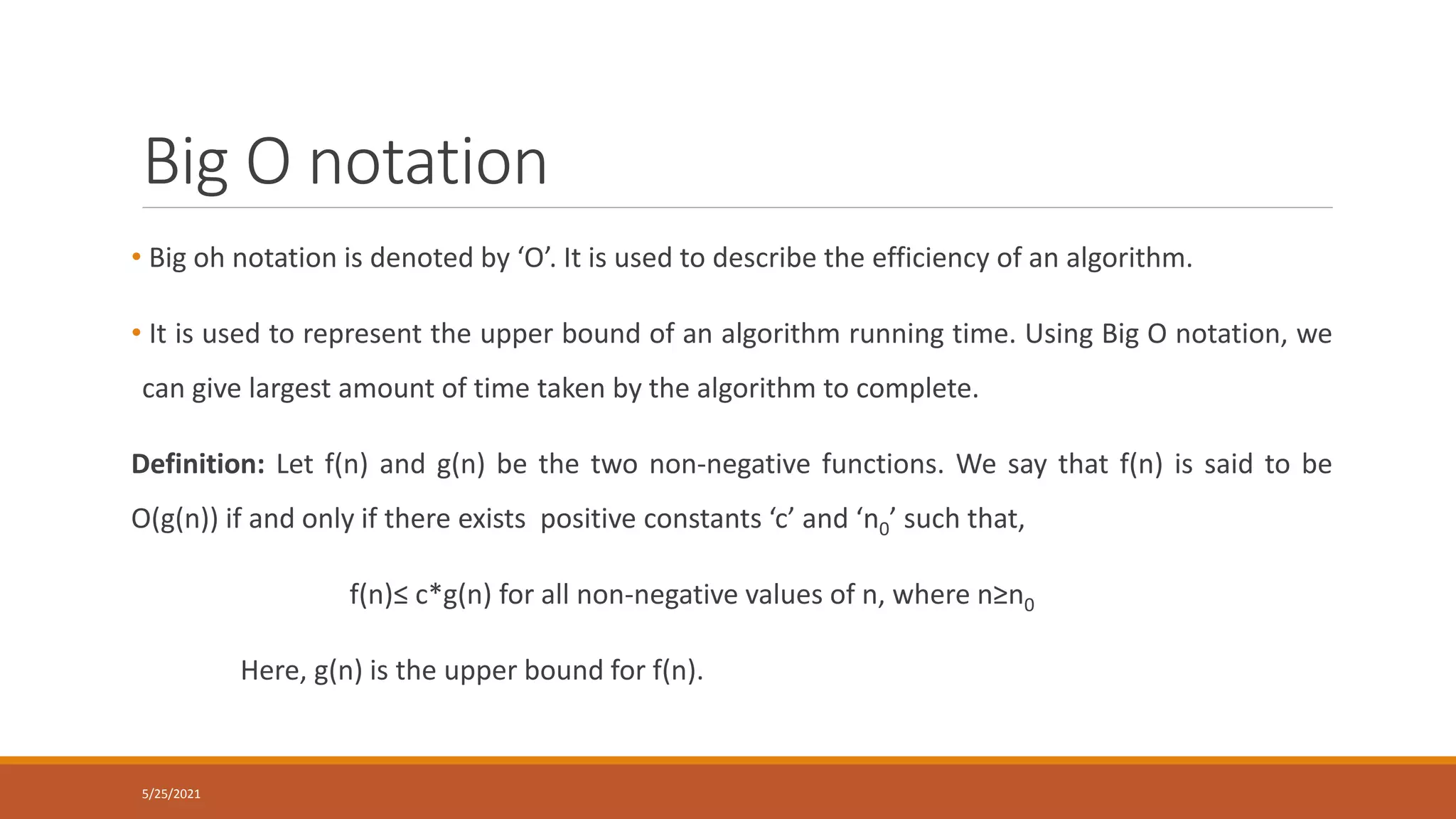 Big O notation
• Big oh notation is denoted by ‘O’. It is used to describe the efficiency of an algorithm.
• It is used to represent the upper bound of an algorithm running time. Using Big O notation, we
can give largest amount of time taken by the algorithm to complete.
Definition: Let f(n) and g(n) be the two non-negative functions. We say that f(n) is said to be
O(g(n)) if and only if there exists positive constants ‘c’ and ‘n0’ such that,
f(n)≤ c*g(n) for all non-negative values of n, where n≥n0
Here, g(n) is the upper bound for f(n).
5/25/2021
 