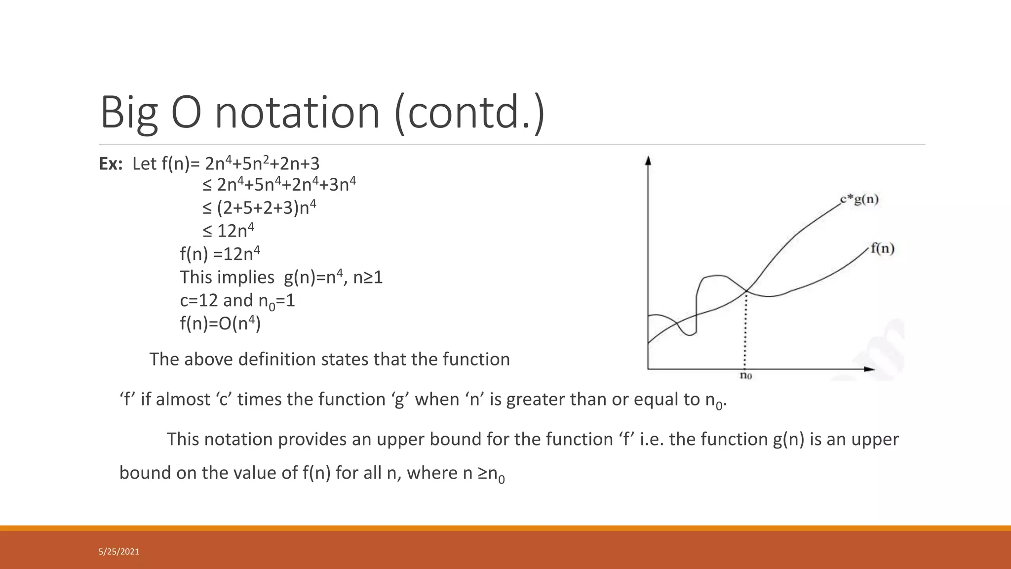 Big O notation (contd.)
Ex: Let f(n)= 2n4+5n2+2n+3
≤ 2n4+5n4+2n4+3n4
≤ (2+5+2+3)n4
≤ 12n4
f(n) =12n4
This implies g(n)=n4, n≥1
c=12 and n0=1
f(n)=O(n4)
The above definition states that the function
‘f’ if almost ‘c’ times the function ‘g’ when ‘n’ is greater than or equal to n0.
This notation provides an upper bound for the function ‘f’ i.e. the function g(n) is an upper
bound on the value of f(n) for all n, where n ≥n0
5/25/2021
 