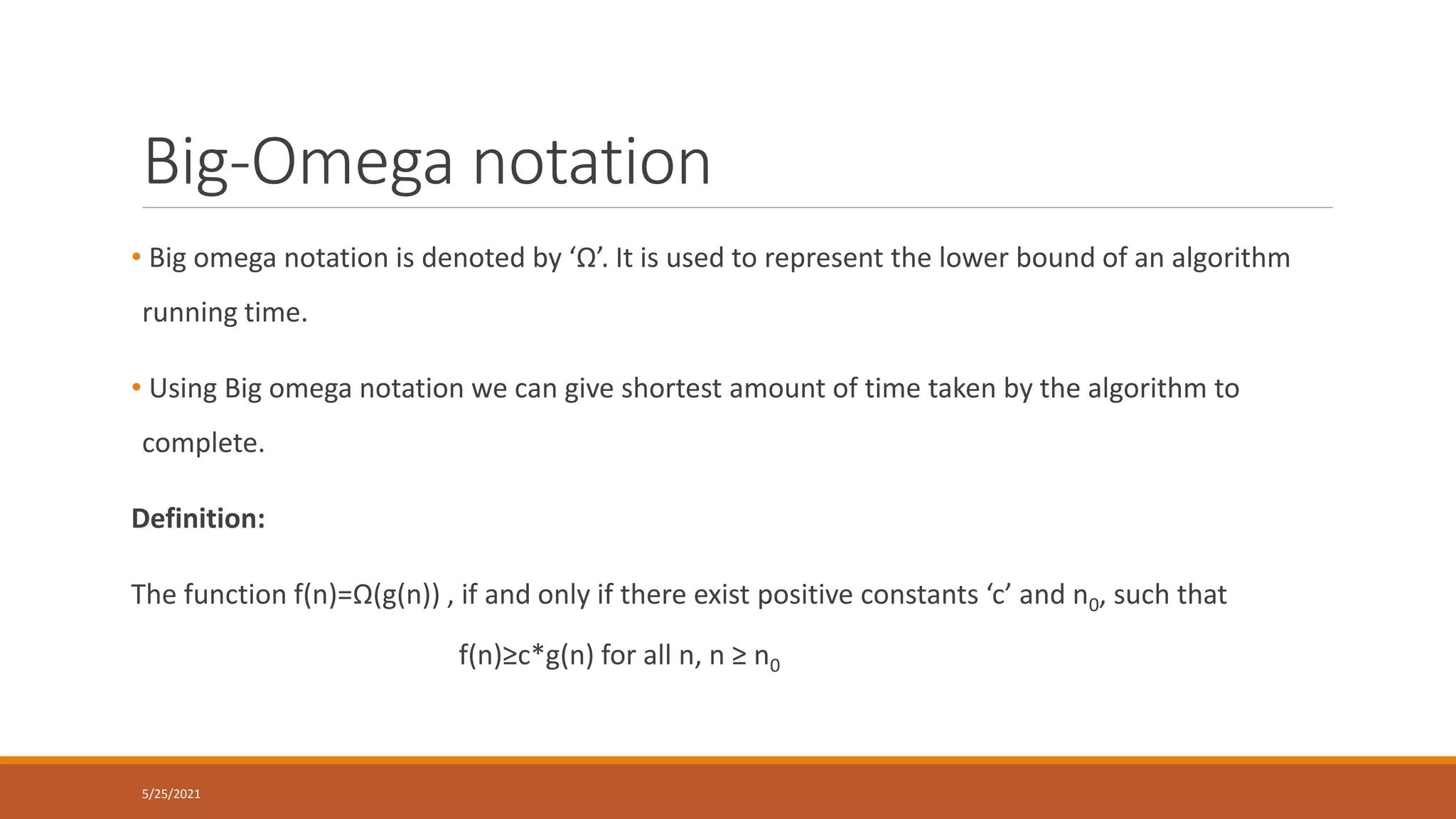 Big-Omega notation
• Big omega notation is denoted by ‘Ω’. It is used to represent the lower bound of an algorithm
running time.
• Using Big omega notation we can give shortest amount of time taken by the algorithm to
complete.
Definition:
The function f(n)=Ω(g(n)) , if and only if there exist positive constants ‘c’ and n0, such that
f(n)≥c*g(n) for all n, n ≥ n0
5/25/2021
 