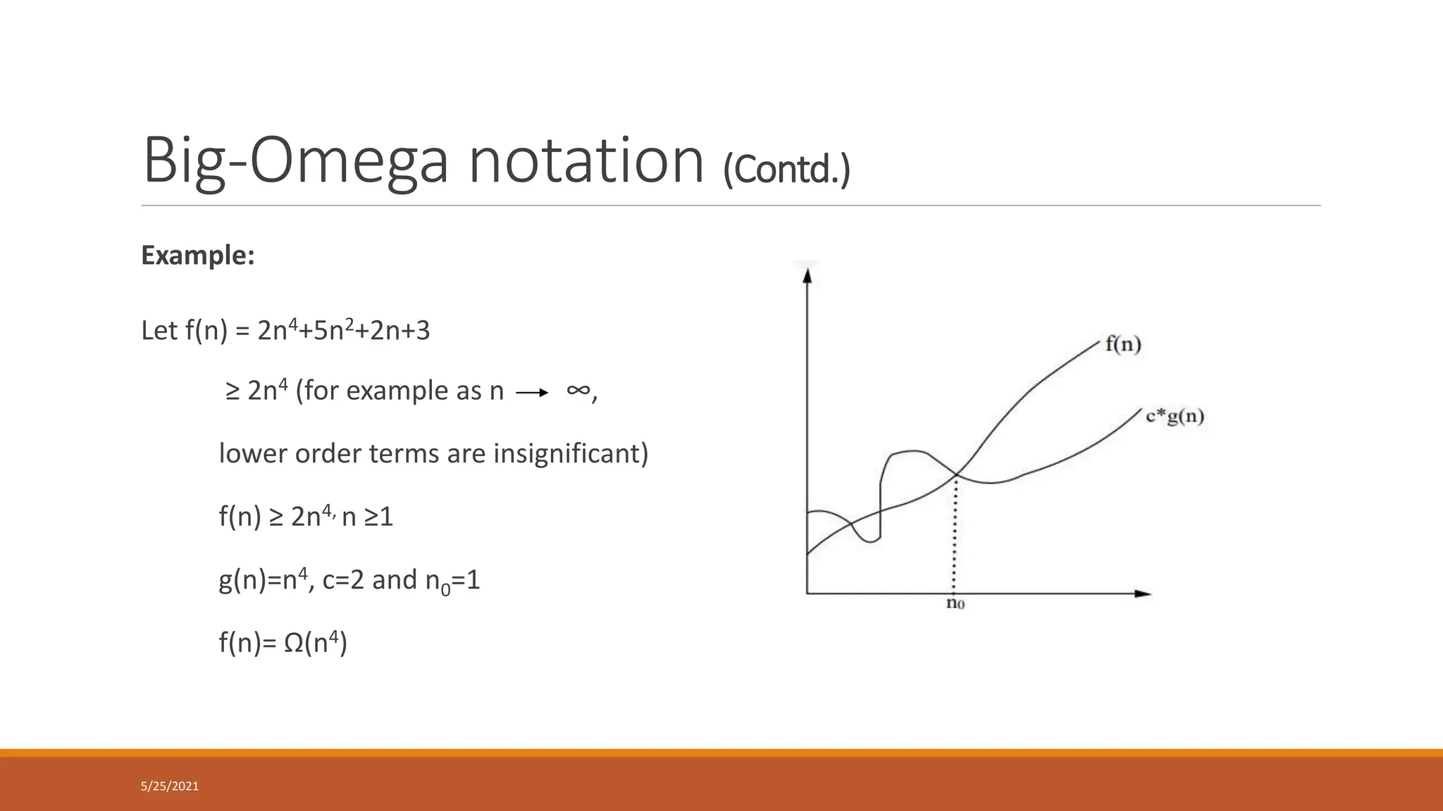 Big-Omega notation (Contd.)
Example:
Let f(n) = 2n4+5n2+2n+3
≥ 2n4 (for example as n ∞,
lower order terms are insignificant)
f(n) ≥ 2n4, n ≥1
g(n)=n4, c=2 and n0=1
f(n)= Ω(n4)
5/25/2021
 