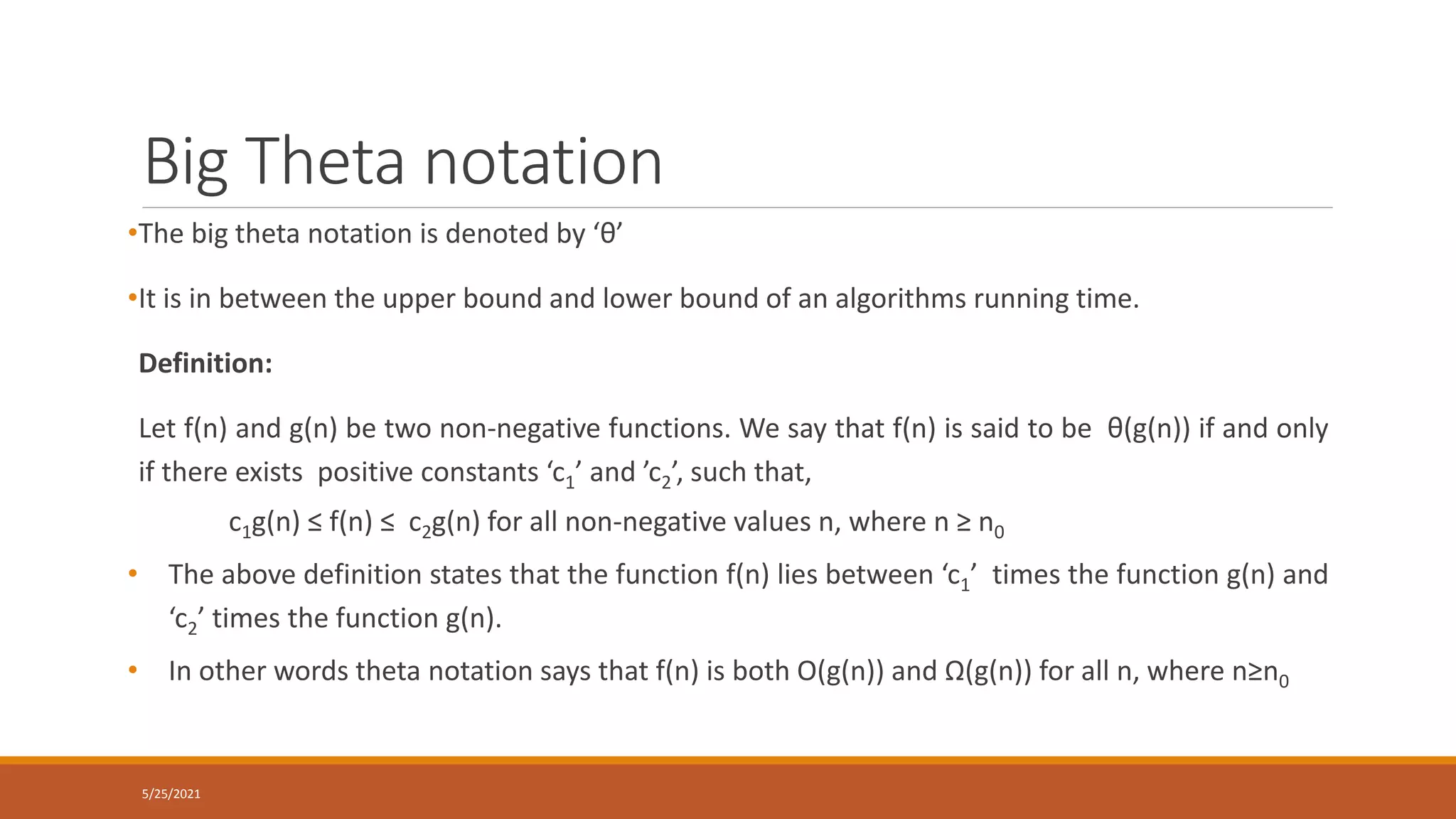 Big Theta notation
5/25/2021
•The big theta notation is denoted by ‘θ’
•It is in between the upper bound and lower bound of an algorithms running time.
Definition:
Let f(n) and g(n) be two non-negative functions. We say that f(n) is said to be θ(g(n)) if and only
if there exists positive constants ‘c1’ and ’c2’, such that,
c1g(n) ≤ f(n) ≤ c2g(n) for all non-negative values n, where n ≥ n0
• The above definition states that the function f(n) lies between ‘c1’ times the function g(n) and
‘c2’ times the function g(n).
• In other words theta notation says that f(n) is both O(g(n)) and Ω(g(n)) for all n, where n≥n0
 