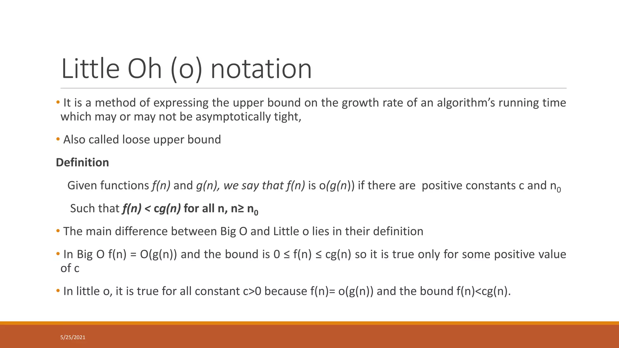 Little Oh (o) notation
• It is a method of expressing the upper bound on the growth rate of an algorithm’s running time
which may or may not be asymptotically tight,
• Also called loose upper bound
Definition
Given functions f(n) and g(n), we say that f(n) is o(g(n)) if there are positive constants c and n0
Such that f(n) < cg(n) for all n, n≥ n0
• The main difference between Big O and Little o lies in their definition
• In Big O f(n) = O(g(n)) and the bound is 0 ≤ f(n) ≤ cg(n) so it is true only for some positive value
of c
• In little o, it is true for all constant c>0 because f(n)= o(g(n)) and the bound f(n)<cg(n).
5/25/2021
 