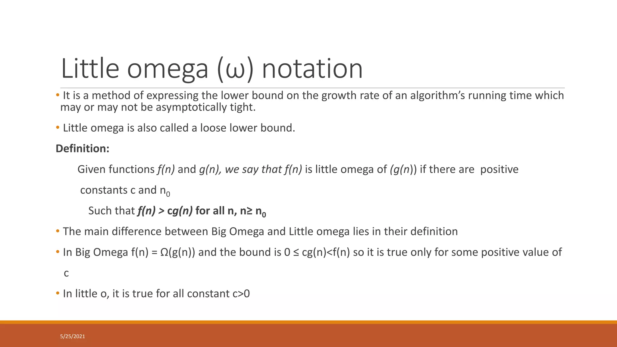Little omega (ω) notation
• It is a method of expressing the lower bound on the growth rate of an algorithm’s running time which
may or may not be asymptotically tight.
• Little omega is also called a loose lower bound.
Definition:
Given functions f(n) and g(n), we say that f(n) is little omega of (g(n)) if there are positive
constants c and n0
Such that f(n) > cg(n) for all n, n≥ n0
• The main difference between Big Omega and Little omega lies in their definition
• In Big Omega f(n) = Ω(g(n)) and the bound is 0 ≤ cg(n)<f(n) so it is true only for some positive value of
c
• In little o, it is true for all constant c>0
5/25/2021
 