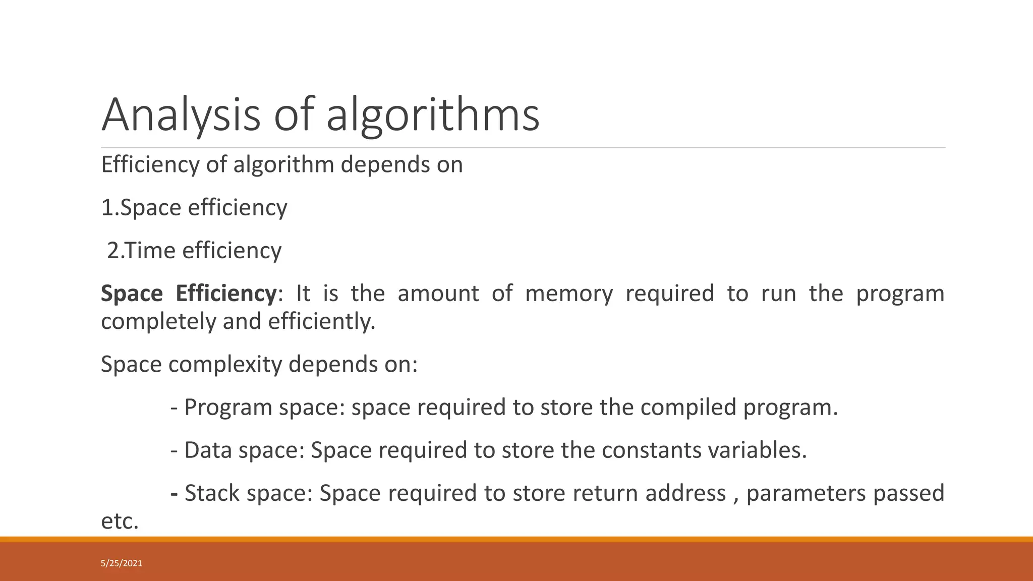 Analysis of algorithms
Efficiency of algorithm depends on
1.Space efficiency
2.Time efficiency
Space Efficiency: It is the amount of memory required to run the program
completely and efficiently.
Space complexity depends on:
- Program space: space required to store the compiled program.
- Data space: Space required to store the constants variables.
- Stack space: Space required to store return address , parameters passed
etc.
5/25/2021
 
