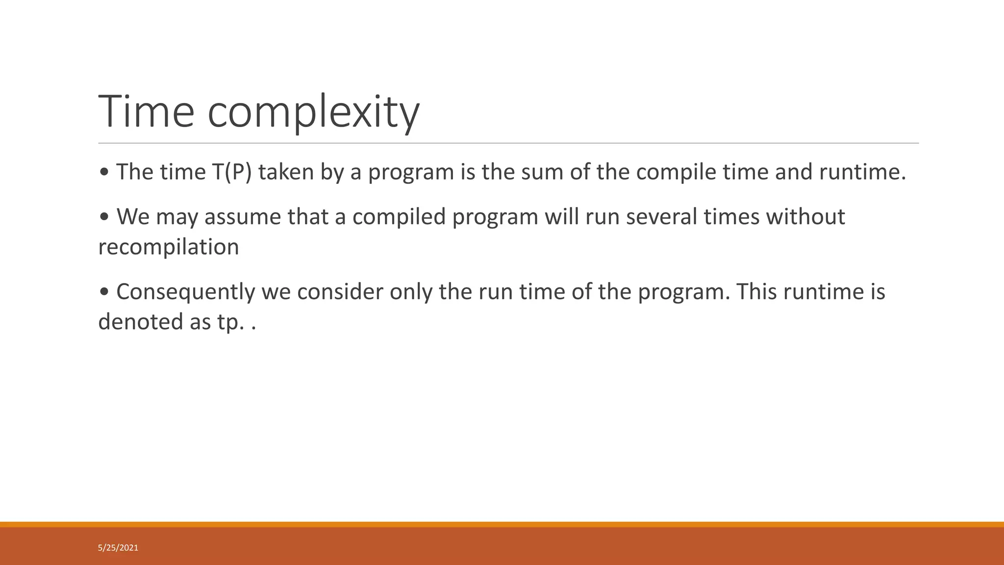 Time complexity
• The time T(P) taken by a program is the sum of the compile time and runtime.
• We may assume that a compiled program will run several times without
recompilation
• Consequently we consider only the run time of the program. This runtime is
denoted as tp. .
5/25/2021
 