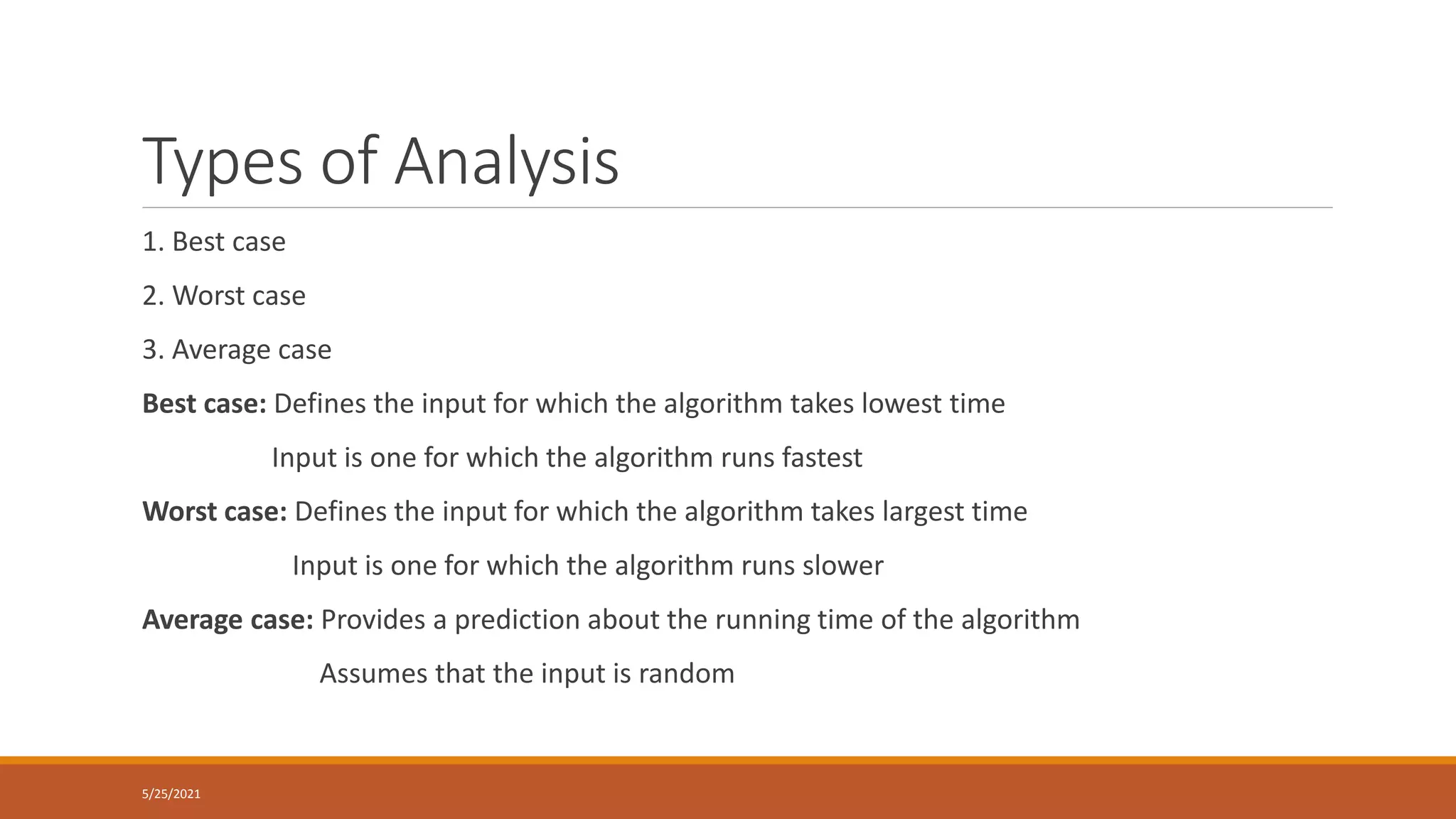 Types of Analysis
1. Best case
2. Worst case
3. Average case
Best case: Defines the input for which the algorithm takes lowest time
Input is one for which the algorithm runs fastest
Worst case: Defines the input for which the algorithm takes largest time
Input is one for which the algorithm runs slower
Average case: Provides a prediction about the running time of the algorithm
Assumes that the input is random
5/25/2021
 