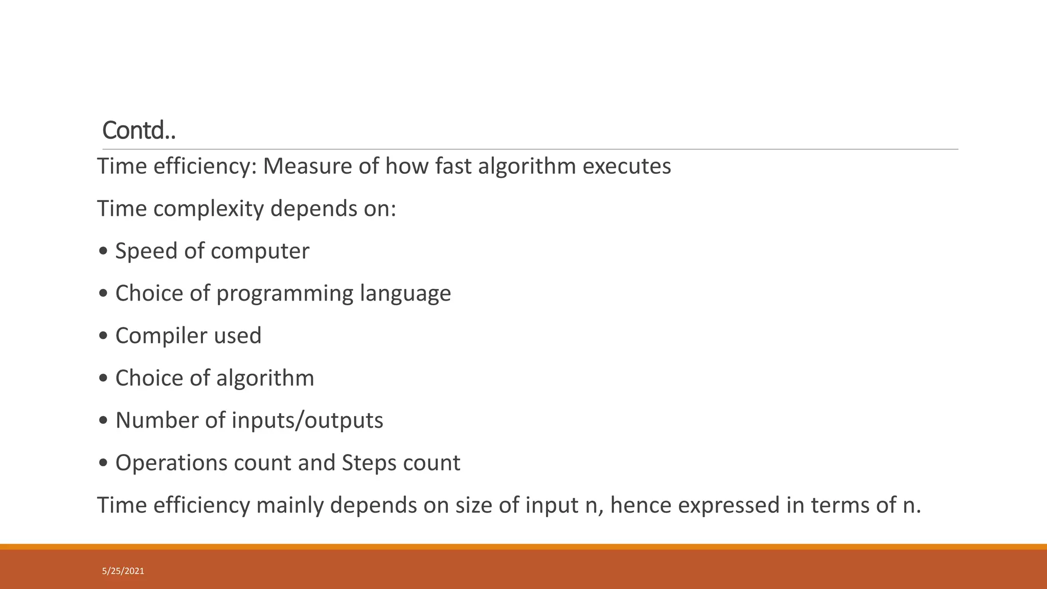 Contd..
Time efficiency: Measure of how fast algorithm executes
Time complexity depends on:
• Speed of computer
• Choice of programming language
• Compiler used
• Choice of algorithm
• Number of inputs/outputs
• Operations count and Steps count
Time efficiency mainly depends on size of input n, hence expressed in terms of n.
5/25/2021
 