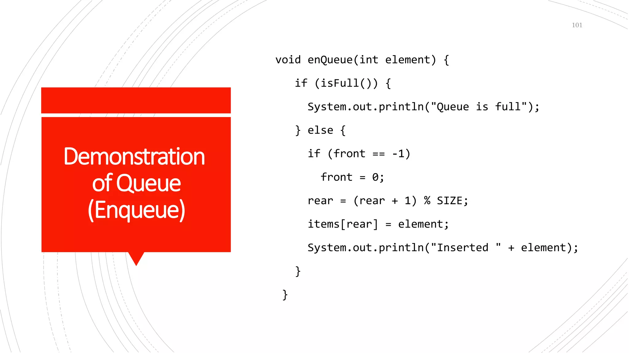 Demonstration
ofQueue
(Enqueue)
void enQueue(int element) {
if (isFull()) {
System.out.println("Queue is full");
} else {
if (front == -1)
front = 0;
rear = (rear + 1) % SIZE;
items[rear] = element;
System.out.println("Inserted " + element);
}
}
101
 