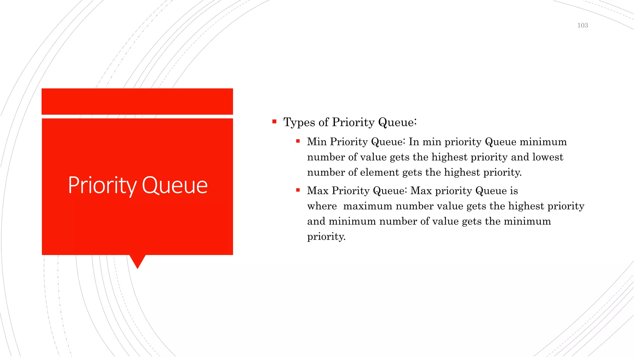 PriorityQueue
 Types of Priority Queue:
 Min Priority Queue: In min priority Queue minimum
number of value gets the highest priority and lowest
number of element gets the highest priority.
 Max Priority Queue: Max priority Queue is
where maximum number value gets the highest priority
and minimum number of value gets the minimum
priority.
103
 