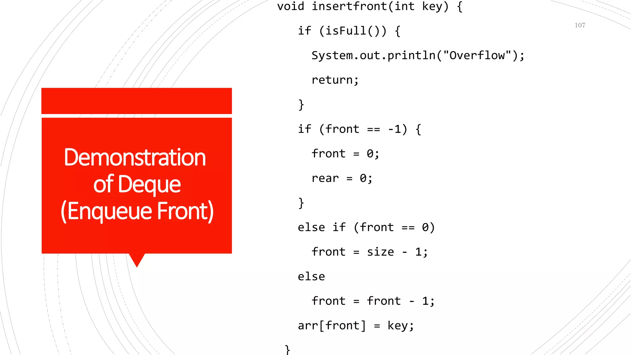 Demonstration
ofDeque
(EnqueueFront)
void insertfront(int key) {
if (isFull()) {
System.out.println("Overflow");
return;
}
if (front == -1) {
front = 0;
rear = 0;
}
else if (front == 0)
front = size - 1;
else
front = front - 1;
arr[front] = key;
}
107
 