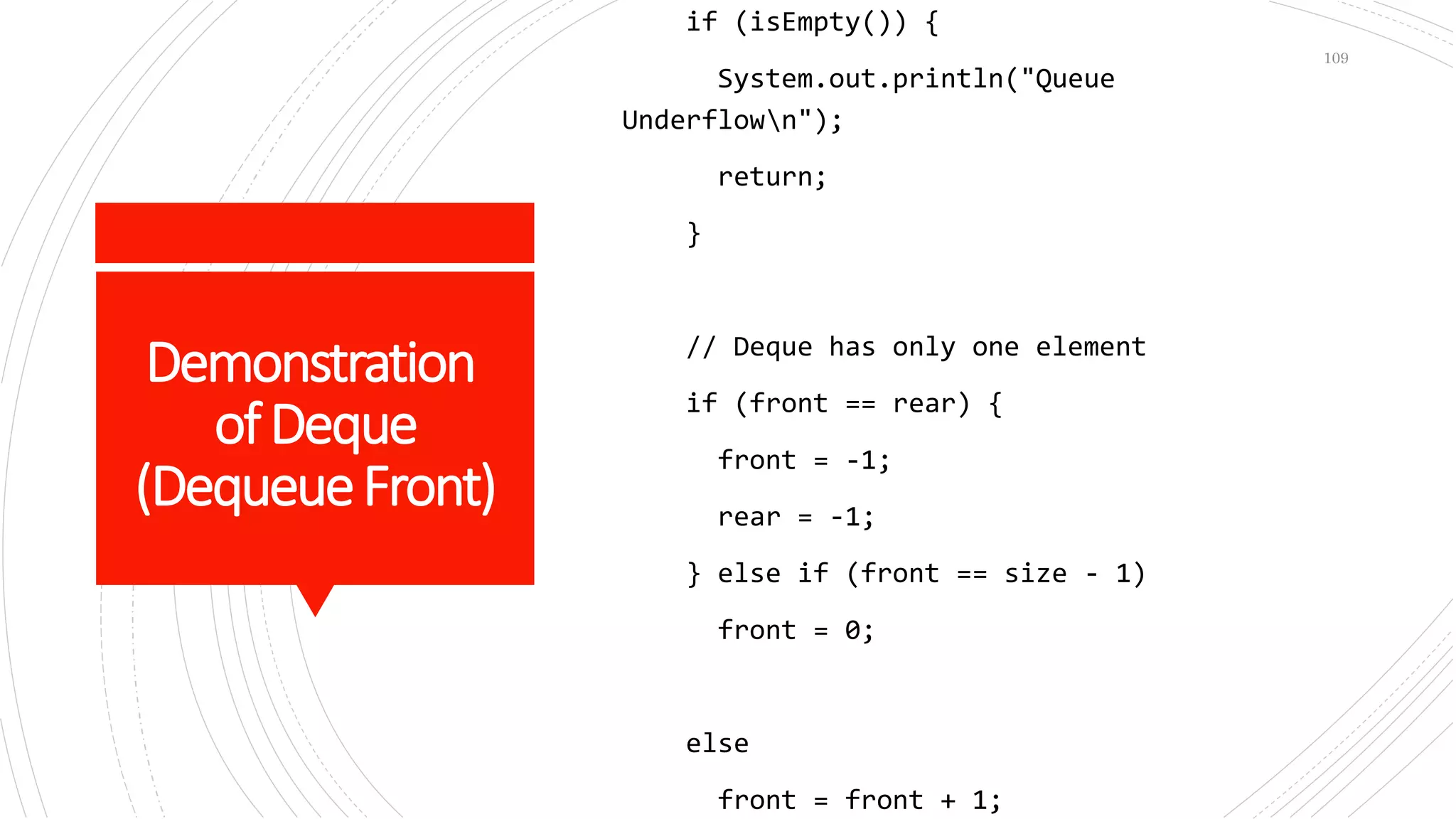 Demonstration
ofDeque
(DequeueFront)
if (isEmpty()) {
System.out.println("Queue
Underflown");
return;
}
// Deque has only one element
if (front == rear) {
front = -1;
rear = -1;
} else if (front == size - 1)
front = 0;
else
front = front + 1;
109
 