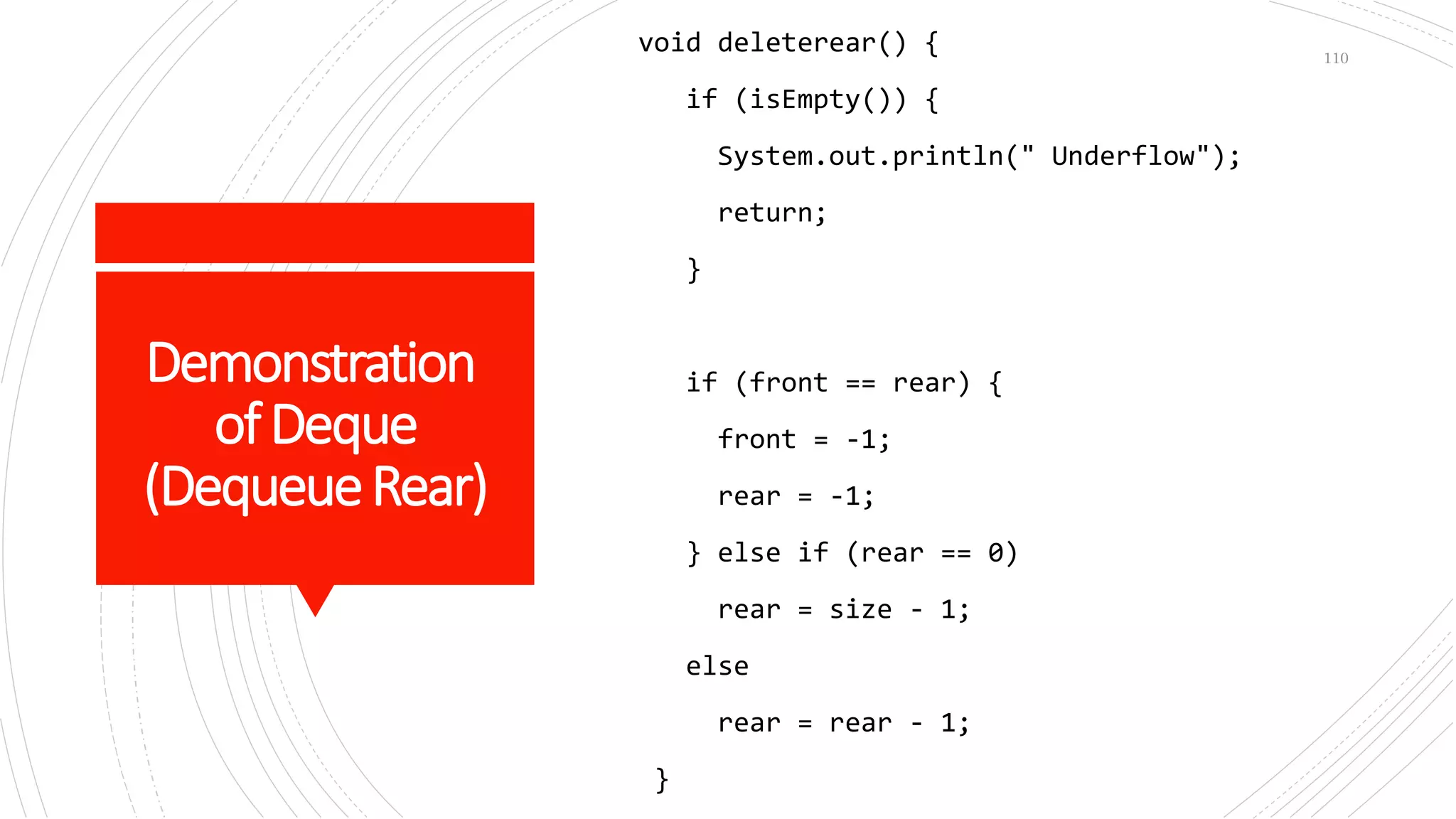 Demonstration
ofDeque
(DequeueRear)
void deleterear() {
if (isEmpty()) {
System.out.println(" Underflow");
return;
}
if (front == rear) {
front = -1;
rear = -1;
} else if (rear == 0)
rear = size - 1;
else
rear = rear - 1;
}
110
 