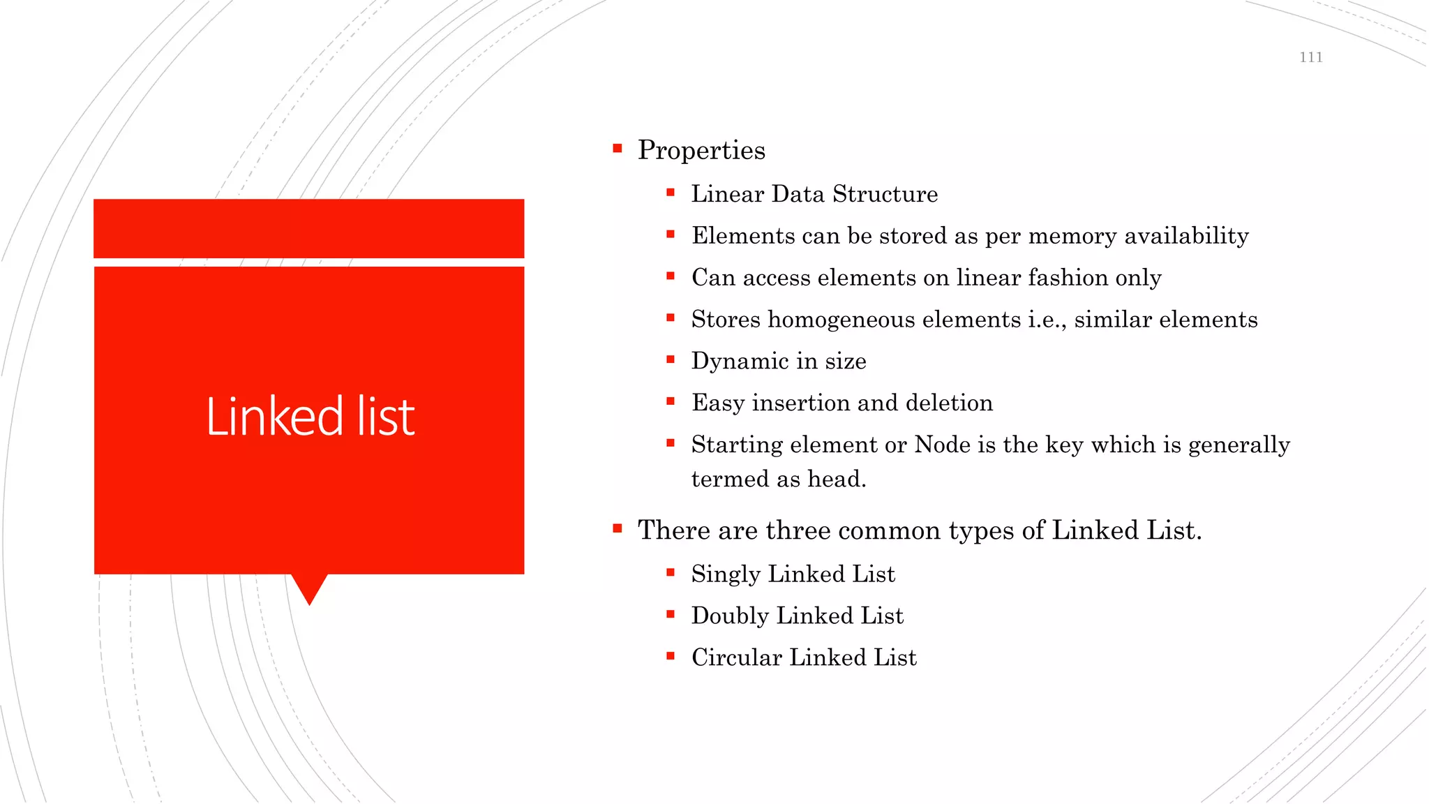 Linkedlist
 Properties
 Linear Data Structure
 Elements can be stored as per memory availability
 Can access elements on linear fashion only
 Stores homogeneous elements i.e., similar elements
 Dynamic in size
 Easy insertion and deletion
 Starting element or Node is the key which is generally
termed as head.
 There are three common types of Linked List.
 Singly Linked List
 Doubly Linked List
 Circular Linked List
111
 