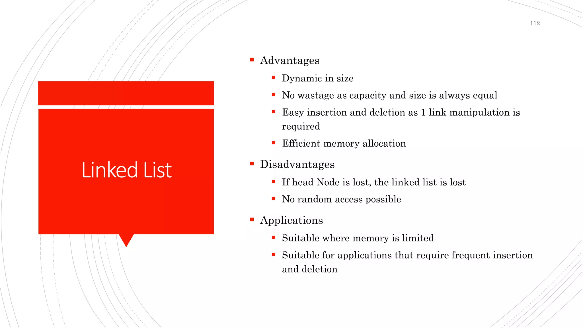 LinkedList
 Advantages
 Dynamic in size
 No wastage as capacity and size is always equal
 Easy insertion and deletion as 1 link manipulation is
required
 Efficient memory allocation
 Disadvantages
 If head Node is lost, the linked list is lost
 No random access possible
 Applications
 Suitable where memory is limited
 Suitable for applications that require frequent insertion
and deletion
112
 