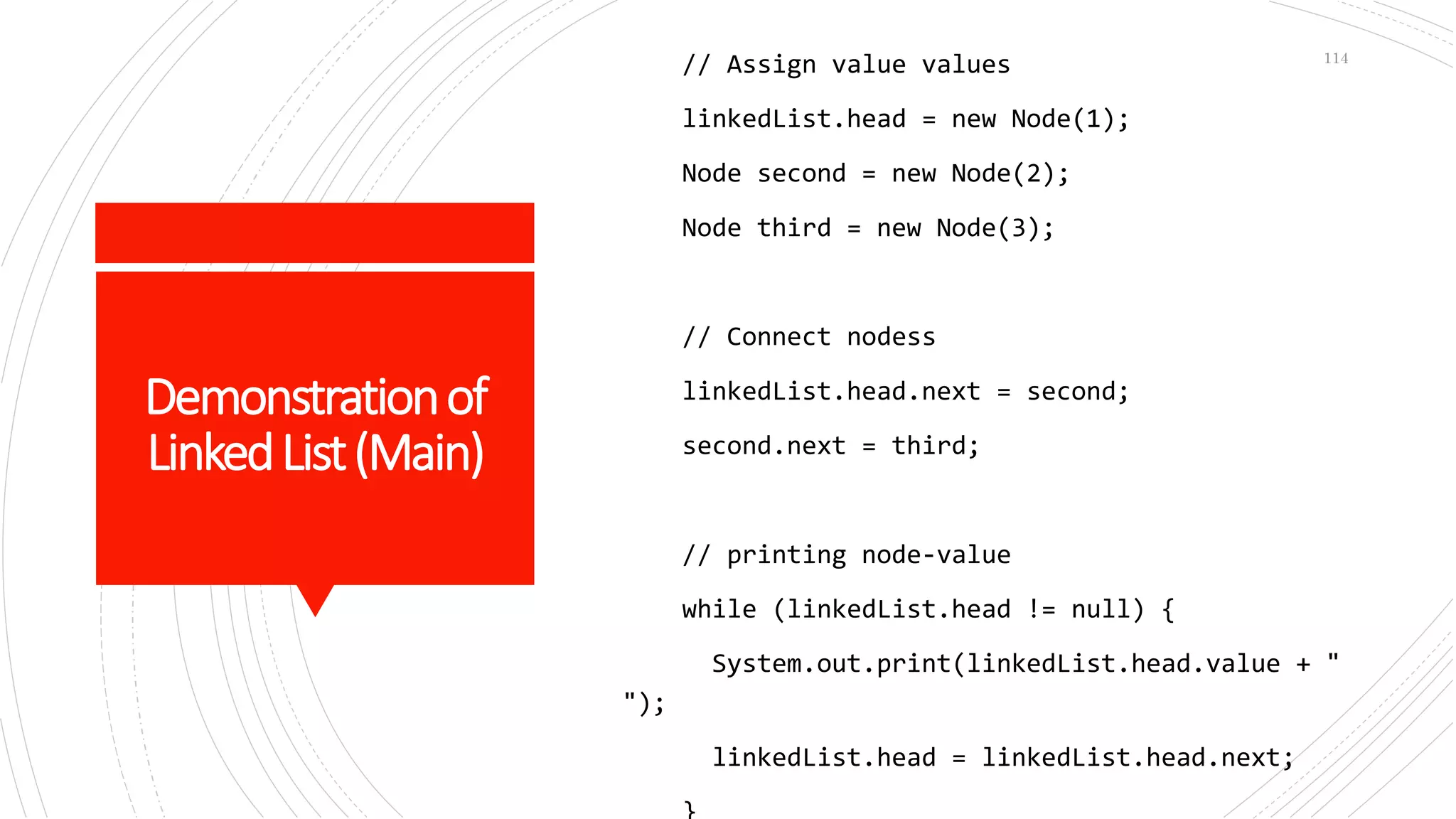 Demonstrationof
LinkedList(Main)
// Assign value values
linkedList.head = new Node(1);
Node second = new Node(2);
Node third = new Node(3);
// Connect nodess
linkedList.head.next = second;
second.next = third;
// printing node-value
while (linkedList.head != null) {
System.out.print(linkedList.head.value + "
");
linkedList.head = linkedList.head.next;
114
 