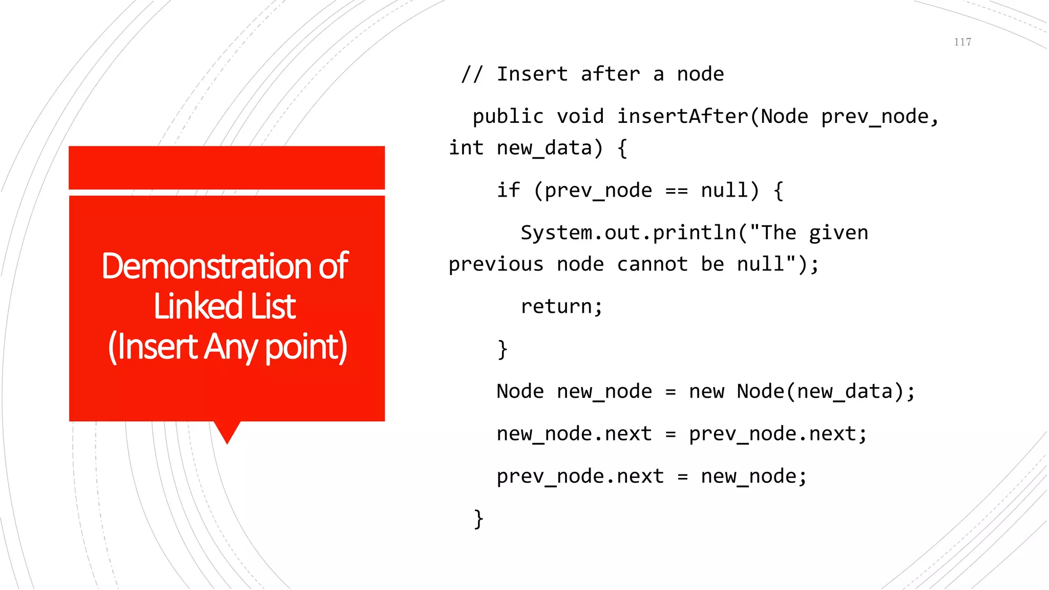Demonstrationof
LinkedList
(InsertAnypoint)
// Insert after a node
public void insertAfter(Node prev_node,
int new_data) {
if (prev_node == null) {
System.out.println("The given
previous node cannot be null");
return;
}
Node new_node = new Node(new_data);
new_node.next = prev_node.next;
prev_node.next = new_node;
}
117
 
