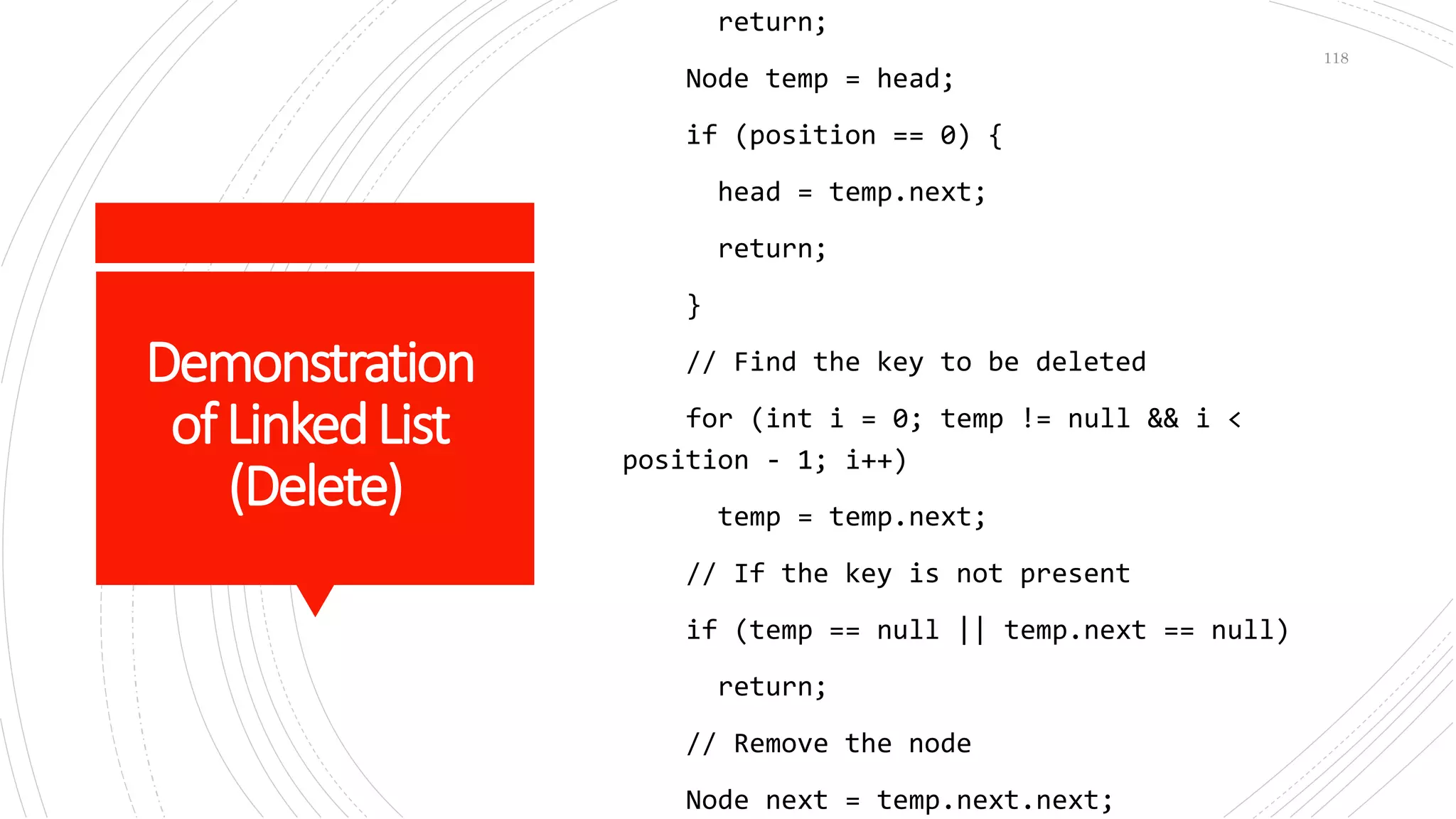Demonstration
ofLinkedList
(Delete)
return;
Node temp = head;
if (position == 0) {
head = temp.next;
return;
}
// Find the key to be deleted
for (int i = 0; temp != null && i <
position - 1; i++)
temp = temp.next;
// If the key is not present
if (temp == null || temp.next == null)
return;
// Remove the node
Node next = temp.next.next;
118
 