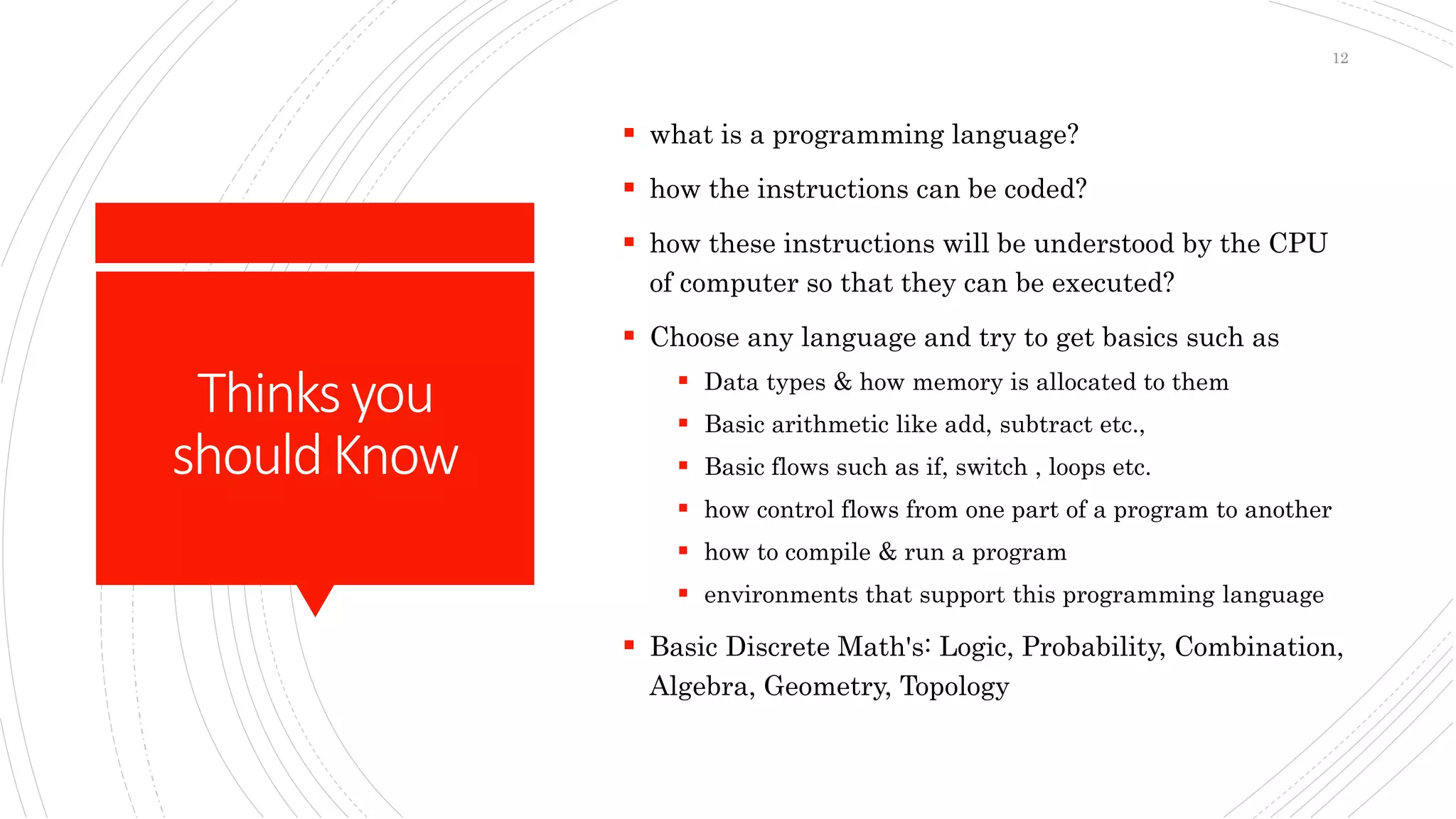 Thinksyou
shouldKnow
 what is a programming language?
 how the instructions can be coded?
 how these instructions will be understood by the CPU
of computer so that they can be executed?
 Choose any language and try to get basics such as
 Data types & how memory is allocated to them
 Basic arithmetic like add, subtract etc.,
 Basic flows such as if, switch , loops etc.
 how control flows from one part of a program to another
 how to compile & run a program
 environments that support this programming language
 Basic Discrete Math's: Logic, Probability, Combination,
Algebra, Geometry, Topology
12
 