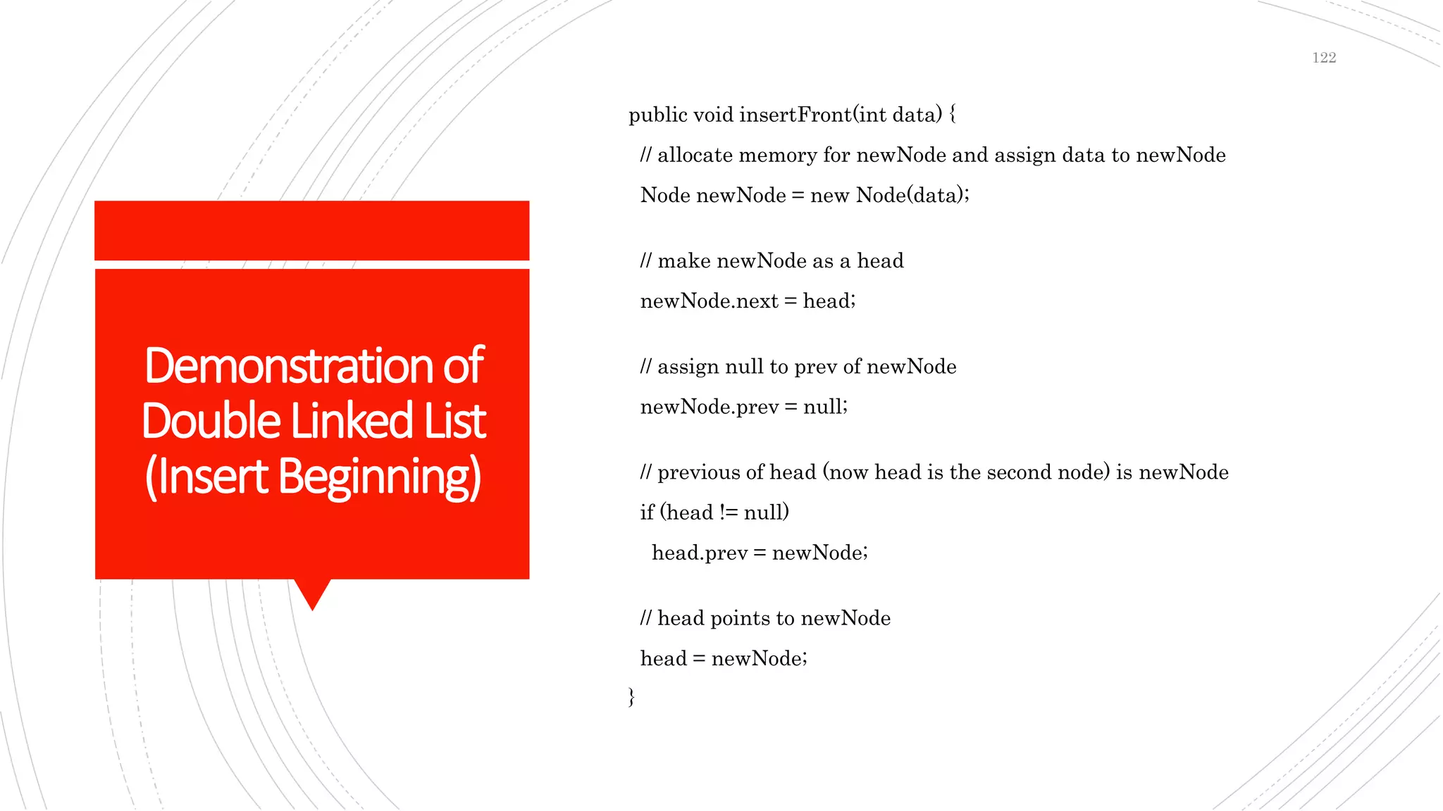 Demonstrationof
DoubleLinkedList
(InsertBeginning)
public void insertFront(int data) {
// allocate memory for newNode and assign data to newNode
Node newNode = new Node(data);
// make newNode as a head
newNode.next = head;
// assign null to prev of newNode
newNode.prev = null;
// previous of head (now head is the second node) is newNode
if (head != null)
head.prev = newNode;
// head points to newNode
head = newNode;
}
122
 