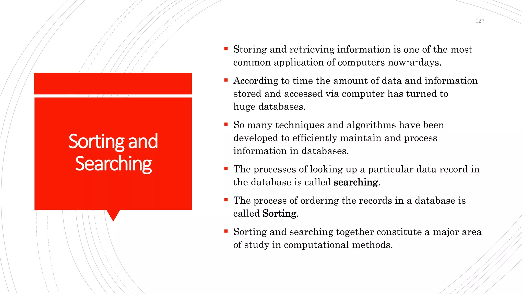 Sortingand
Searching
 Storing and retrieving information is one of the most
common application of computers now-a-days.
 According to time the amount of data and information
stored and accessed via computer has turned to
huge databases.
 So many techniques and algorithms have been
developed to efficiently maintain and process
information in databases.
 The processes of looking up a particular data record in
the database is called searching.
 The process of ordering the records in a database is
called Sorting.
 Sorting and searching together constitute a major area
of study in computational methods.
127
 