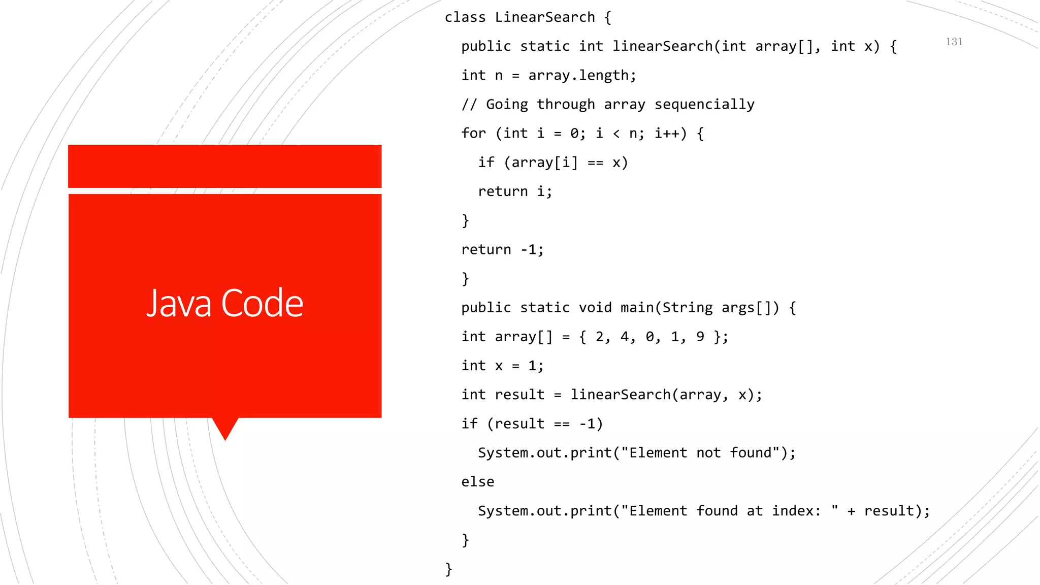 JavaCode
class LinearSearch {
public static int linearSearch(int array[], int x) {
int n = array.length;
// Going through array sequencially
for (int i = 0; i < n; i++) {
if (array[i] == x)
return i;
}
return -1;
}
public static void main(String args[]) {
int array[] = { 2, 4, 0, 1, 9 };
int x = 1;
int result = linearSearch(array, x);
if (result == -1)
System.out.print("Element not found");
else
System.out.print("Element found at index: " + result);
}
}
131
 