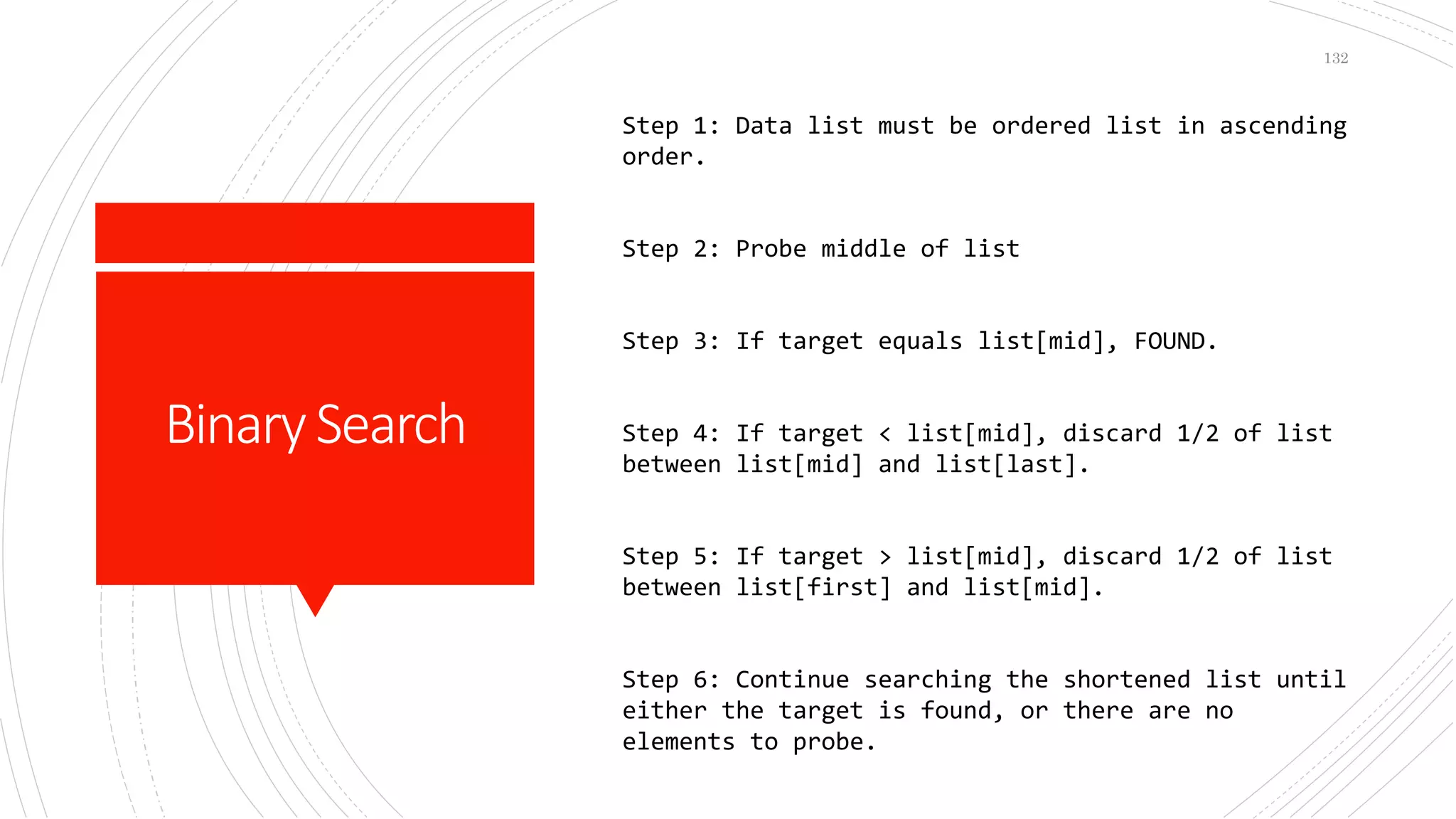BinarySearch
Step 1: Data list must be ordered list in ascending
order.
Step 2: Probe middle of list
Step 3: If target equals list[mid], FOUND.
Step 4: If target < list[mid], discard 1/2 of list
between list[mid] and list[last].
Step 5: If target > list[mid], discard 1/2 of list
between list[first] and list[mid].
Step 6: Continue searching the shortened list until
either the target is found, or there are no
elements to probe.
132
 