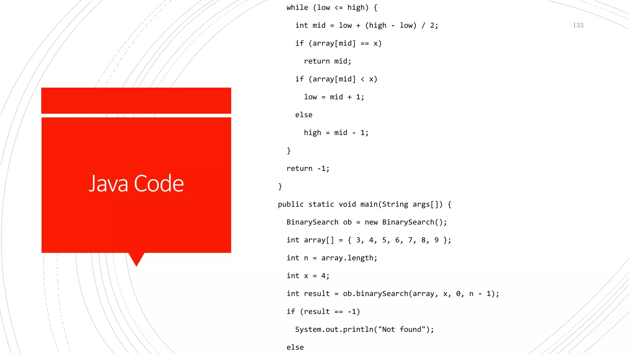 JavaCode
while (low <= high) {
int mid = low + (high - low) / 2;
if (array[mid] == x)
return mid;
if (array[mid] < x)
low = mid + 1;
else
high = mid - 1;
}
return -1;
}
public static void main(String args[]) {
BinarySearch ob = new BinarySearch();
int array[] = { 3, 4, 5, 6, 7, 8, 9 };
int n = array.length;
int x = 4;
int result = ob.binarySearch(array, x, 0, n - 1);
if (result == -1)
System.out.println("Not found");
else
133
 