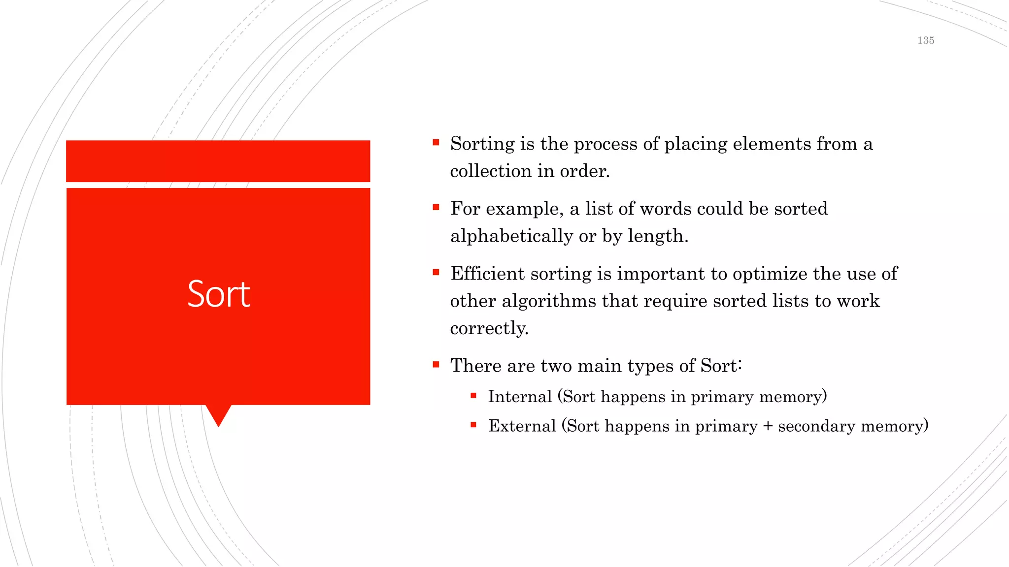 Sort
 Sorting is the process of placing elements from a
collection in order.
 For example, a list of words could be sorted
alphabetically or by length.
 Efficient sorting is important to optimize the use of
other algorithms that require sorted lists to work
correctly.
 There are two main types of Sort:
 Internal (Sort happens in primary memory)
 External (Sort happens in primary + secondary memory)
135
 