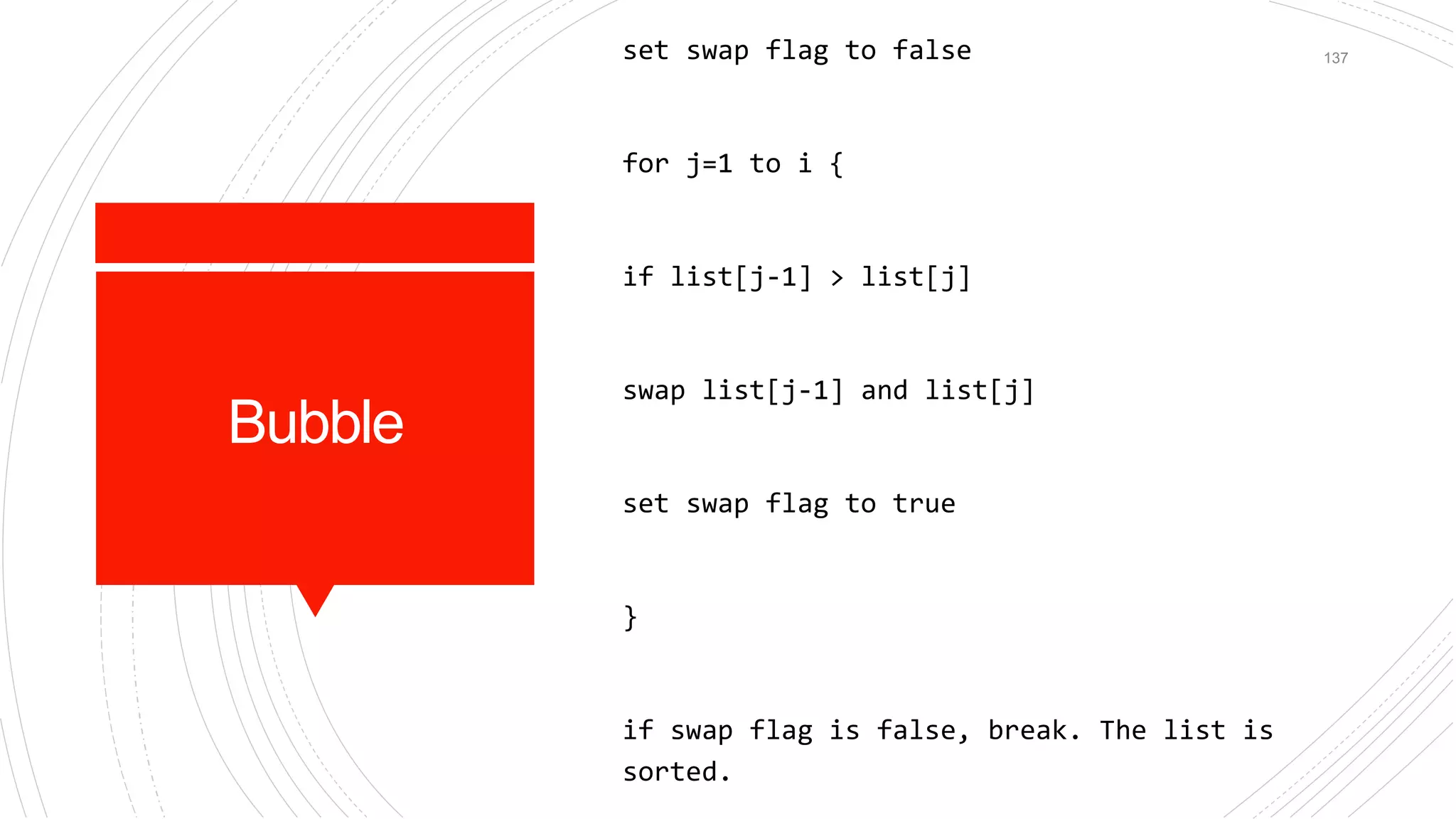 Bubble
set swap flag to false
for j=1 to i {
if list[j-1] > list[j]
swap list[j-1] and list[j]
set swap flag to true
}
if swap flag is false, break. The list is
sorted.
137
 