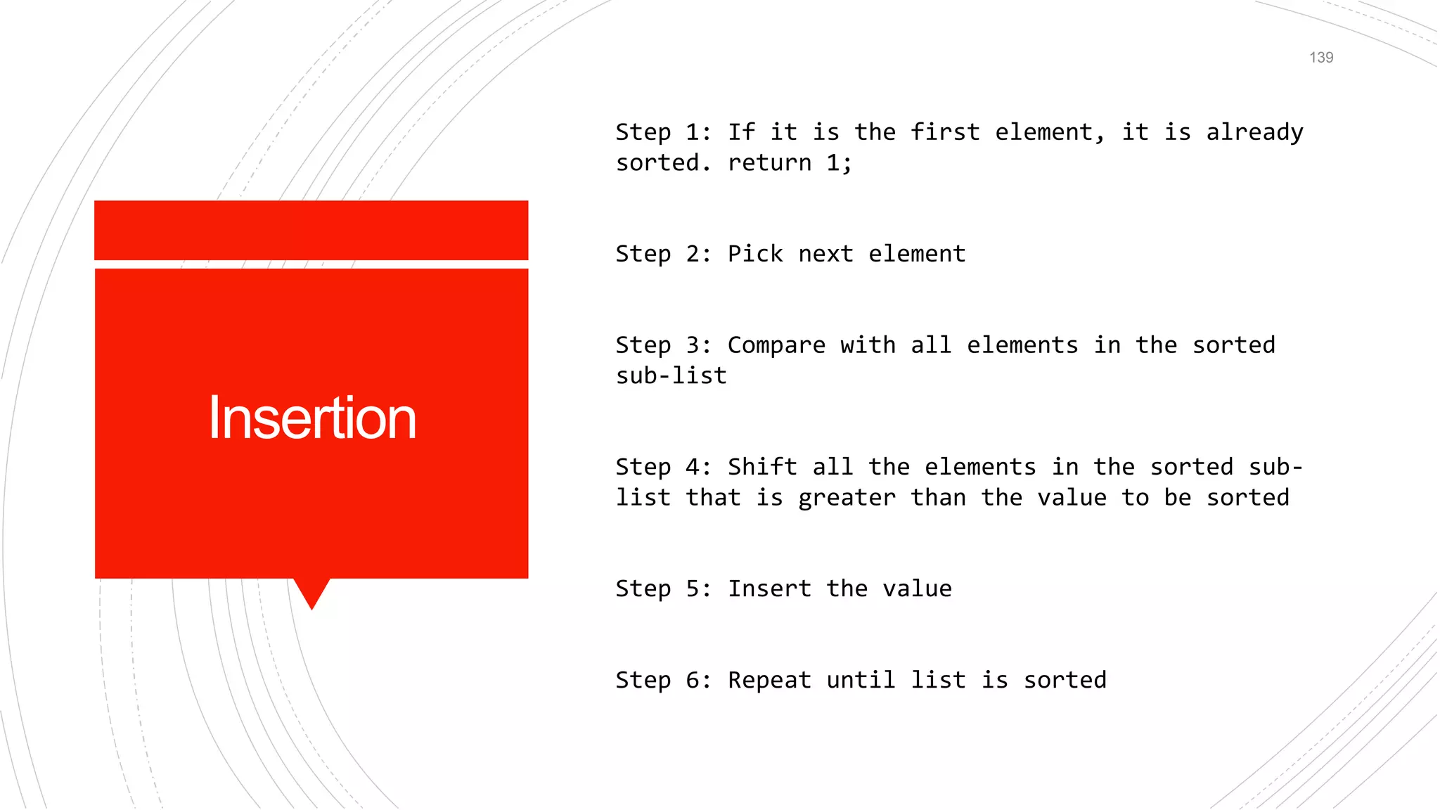 Insertion
Step 1: If it is the first element, it is already
sorted. return 1;
Step 2: Pick next element
Step 3: Compare with all elements in the sorted
sub-list
Step 4: Shift all the elements in the sorted sub-
list that is greater than the value to be sorted
Step 5: Insert the value
Step 6: Repeat until list is sorted
139
 