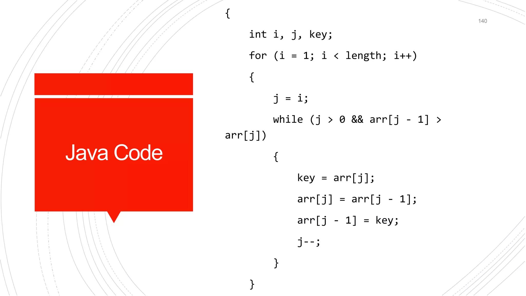 Java Code
{
int i, j, key;
for (i = 1; i < length; i++)
{
j = i;
while (j > 0 && arr[j - 1] >
arr[j])
{
key = arr[j];
arr[j] = arr[j - 1];
arr[j - 1] = key;
j--;
}
}
140
 