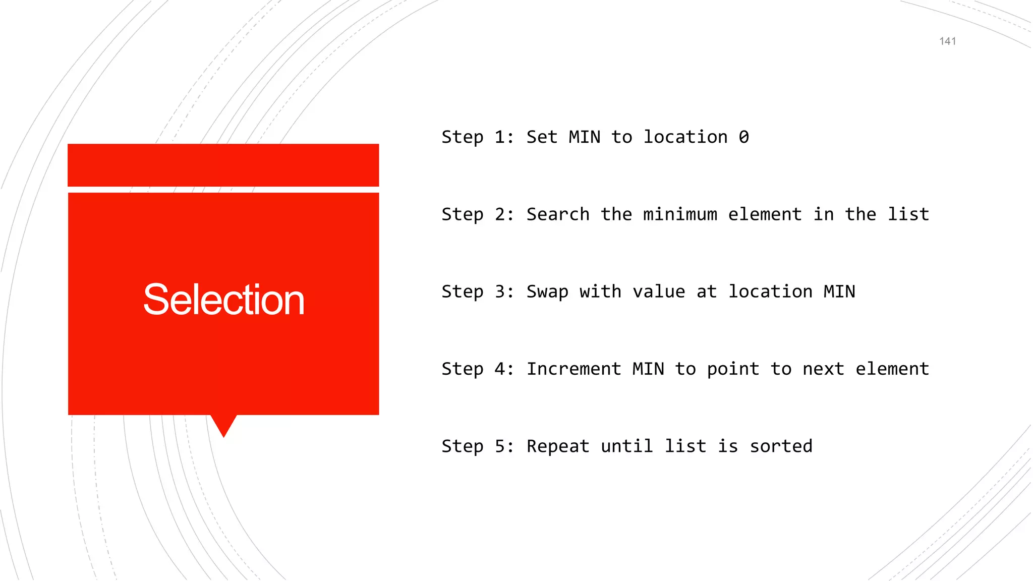Selection
Step 1: Set MIN to location 0
Step 2: Search the minimum element in the list
Step 3: Swap with value at location MIN
Step 4: Increment MIN to point to next element
Step 5: Repeat until list is sorted
141
 