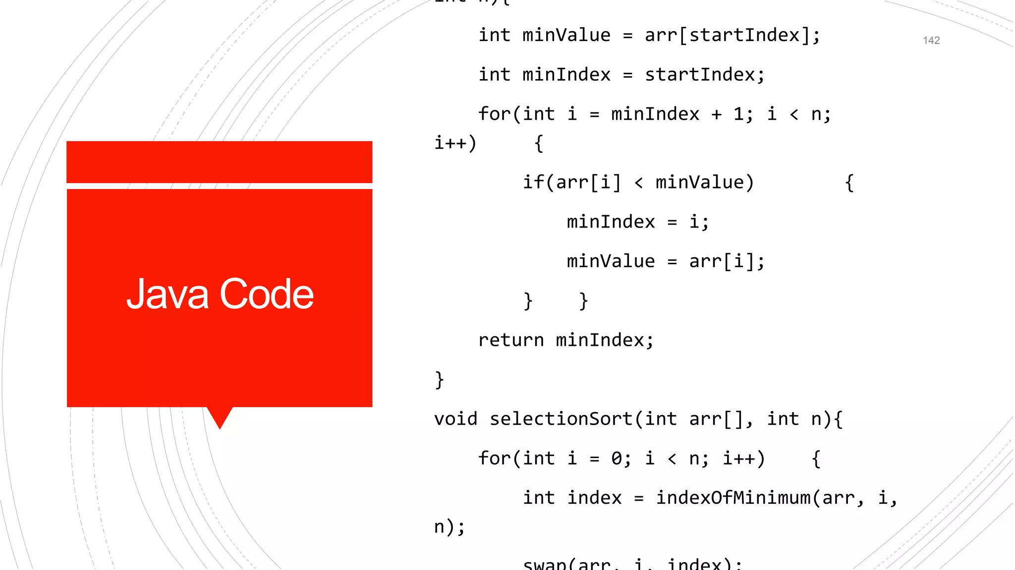 Java Code
int n){
int minValue = arr[startIndex];
int minIndex = startIndex;
for(int i = minIndex + 1; i < n;
i++) {
if(arr[i] < minValue) {
minIndex = i;
minValue = arr[i];
} }
return minIndex;
}
void selectionSort(int arr[], int n){
for(int i = 0; i < n; i++) {
int index = indexOfMinimum(arr, i,
n);
142
 