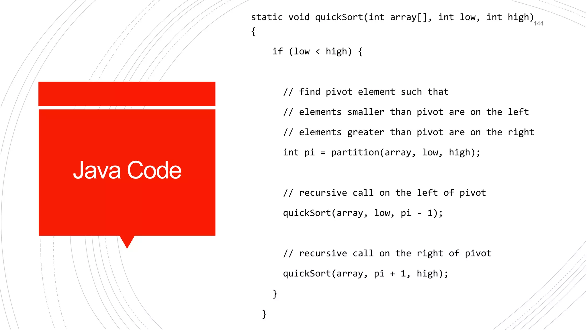 Java Code
static void quickSort(int array[], int low, int high)
{
if (low < high) {
// find pivot element such that
// elements smaller than pivot are on the left
// elements greater than pivot are on the right
int pi = partition(array, low, high);
// recursive call on the left of pivot
quickSort(array, low, pi - 1);
// recursive call on the right of pivot
quickSort(array, pi + 1, high);
}
}
144
 