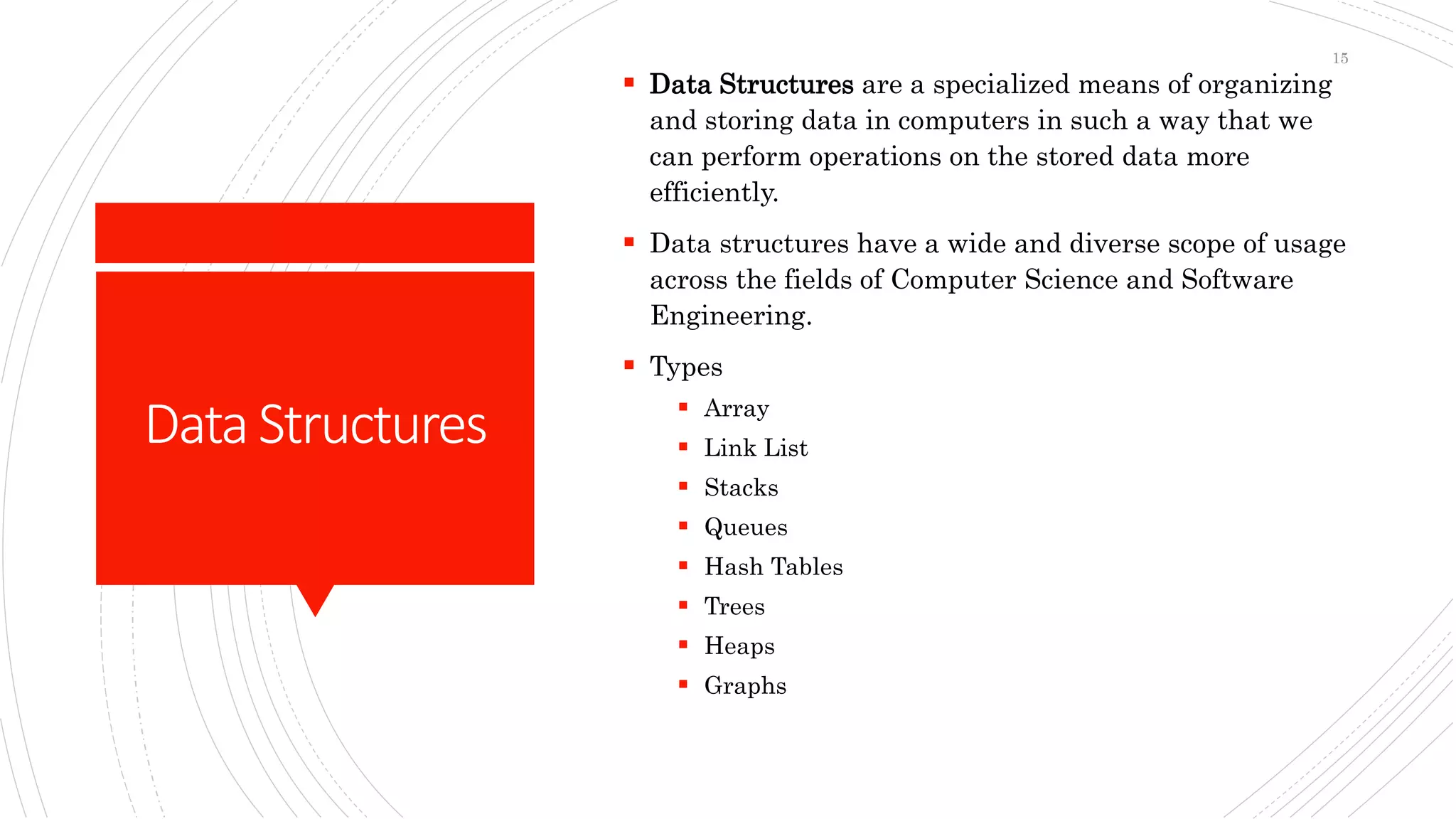 DataStructures
 Data Structures are a specialized means of organizing
and storing data in computers in such a way that we
can perform operations on the stored data more
efficiently.
 Data structures have a wide and diverse scope of usage
across the fields of Computer Science and Software
Engineering.
 Types
 Array
 Link List
 Stacks
 Queues
 Hash Tables
 Trees
 Heaps
 Graphs
15
 