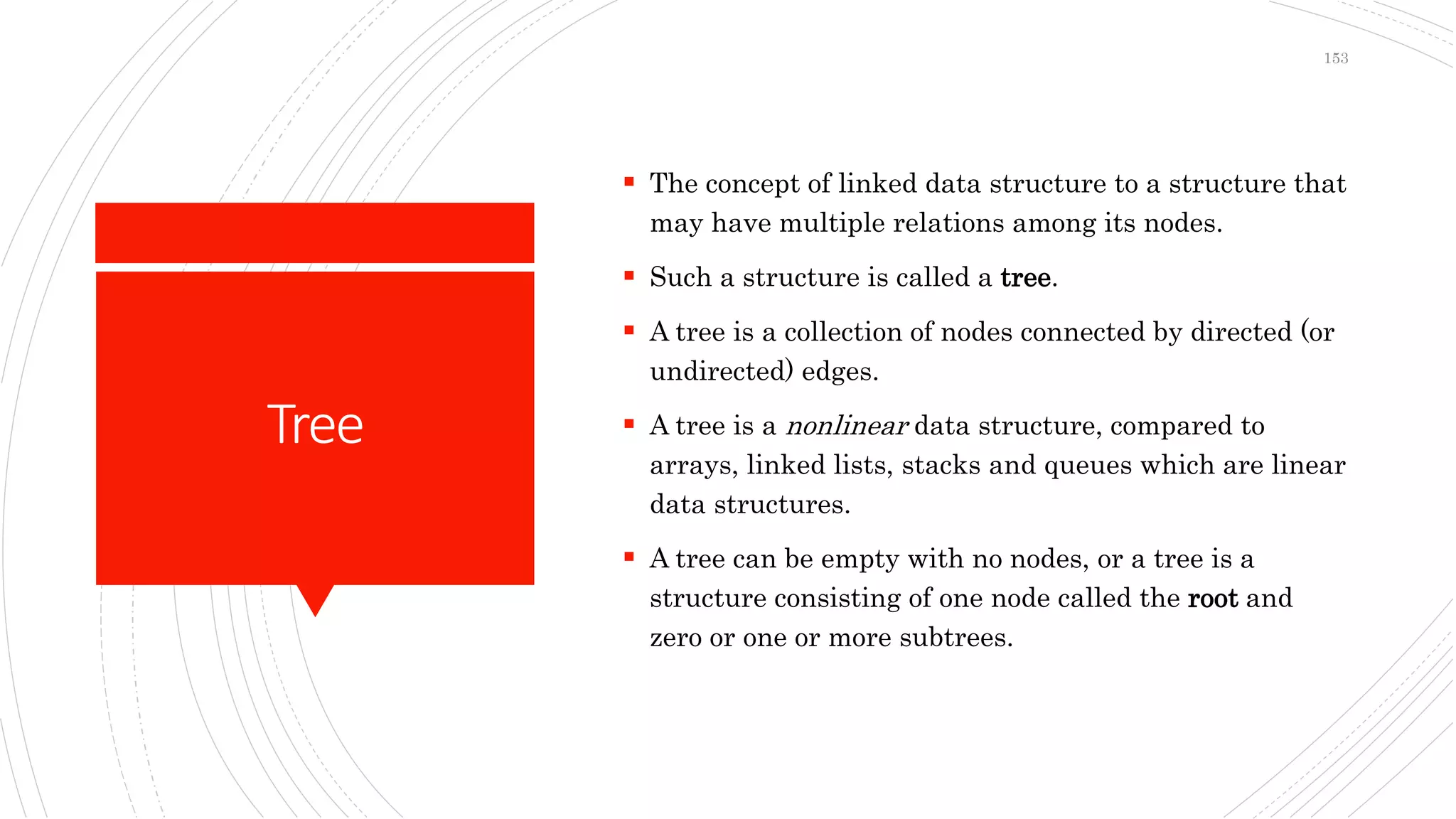 Tree
 The concept of linked data structure to a structure that
may have multiple relations among its nodes.
 Such a structure is called a tree.
 A tree is a collection of nodes connected by directed (or
undirected) edges.
 A tree is a nonlinear data structure, compared to
arrays, linked lists, stacks and queues which are linear
data structures.
 A tree can be empty with no nodes, or a tree is a
structure consisting of one node called the root and
zero or one or more subtrees.
153
 