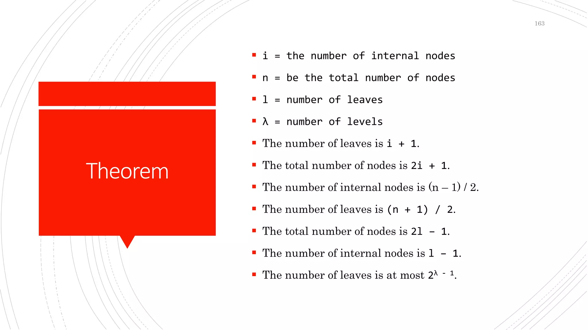 Theorem
 i = the number of internal nodes
 n = be the total number of nodes
 l = number of leaves
 λ = number of levels
 The number of leaves is i + 1.
 The total number of nodes is 2i + 1.
 The number of internal nodes is (n – 1) / 2.
 The number of leaves is (n + 1) / 2.
 The total number of nodes is 2l – 1.
 The number of internal nodes is l – 1.
 The number of leaves is at most 2λ - 1.
163
 