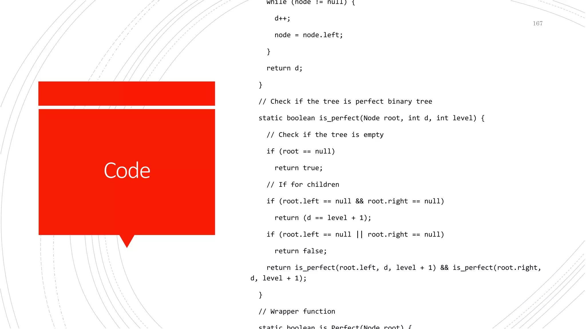 Code
while (node != null) {
d++;
node = node.left;
}
return d;
}
// Check if the tree is perfect binary tree
static boolean is_perfect(Node root, int d, int level) {
// Check if the tree is empty
if (root == null)
return true;
// If for children
if (root.left == null && root.right == null)
return (d == level + 1);
if (root.left == null || root.right == null)
return false;
return is_perfect(root.left, d, level + 1) && is_perfect(root.right,
d, level + 1);
}
// Wrapper function
167
 