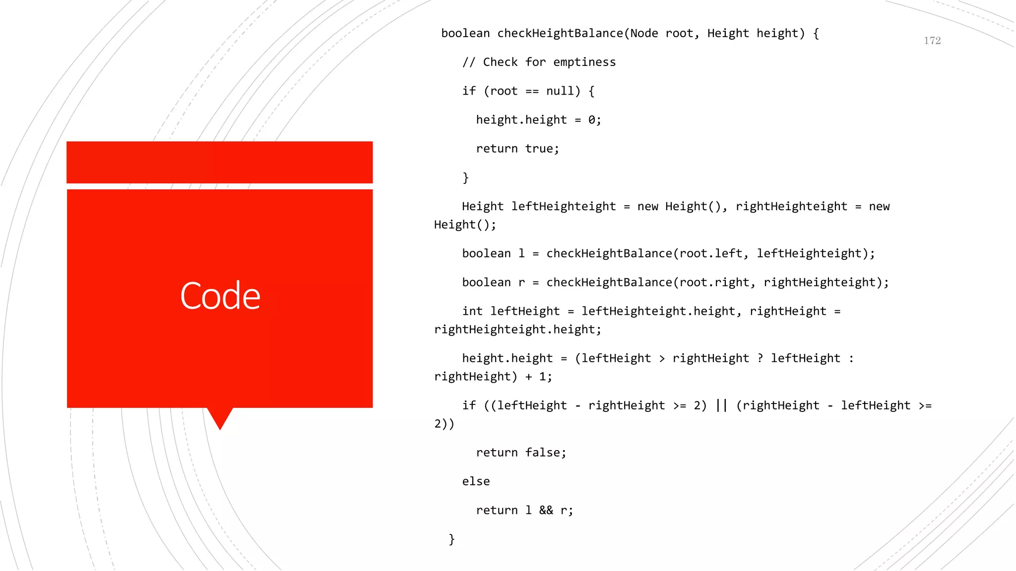 Code
boolean checkHeightBalance(Node root, Height height) {
// Check for emptiness
if (root == null) {
height.height = 0;
return true;
}
Height leftHeighteight = new Height(), rightHeighteight = new
Height();
boolean l = checkHeightBalance(root.left, leftHeighteight);
boolean r = checkHeightBalance(root.right, rightHeighteight);
int leftHeight = leftHeighteight.height, rightHeight =
rightHeighteight.height;
height.height = (leftHeight > rightHeight ? leftHeight :
rightHeight) + 1;
if ((leftHeight - rightHeight >= 2) || (rightHeight - leftHeight >=
2))
return false;
else
return l && r;
}
172
 