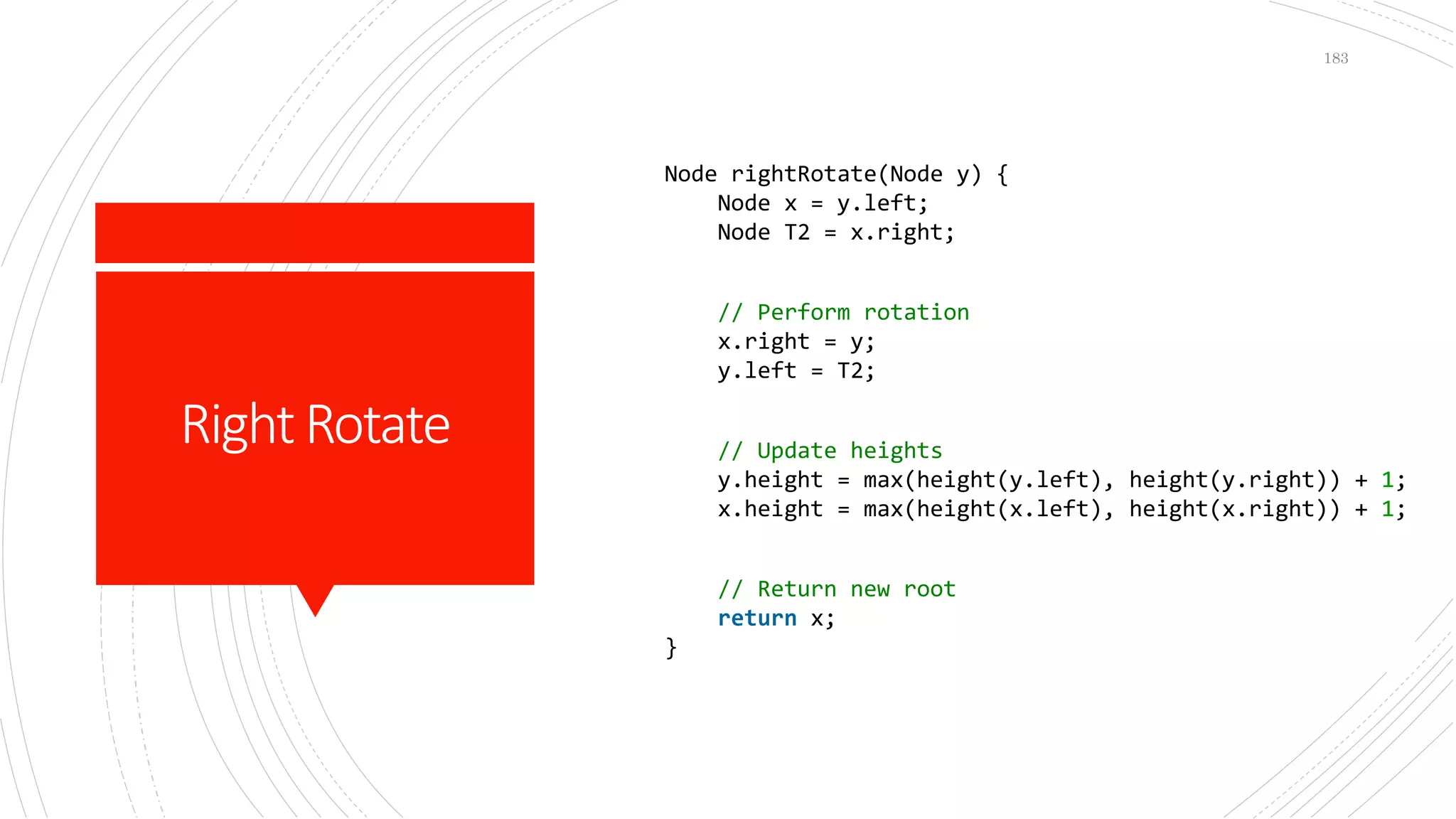 RightRotate
183
Node rightRotate(Node y) {
Node x = y.left;
Node T2 = x.right;
// Perform rotation
x.right = y;
y.left = T2;
// Update heights
y.height = max(height(y.left), height(y.right)) + 1;
x.height = max(height(x.left), height(x.right)) + 1;
// Return new root
return x;
}
 