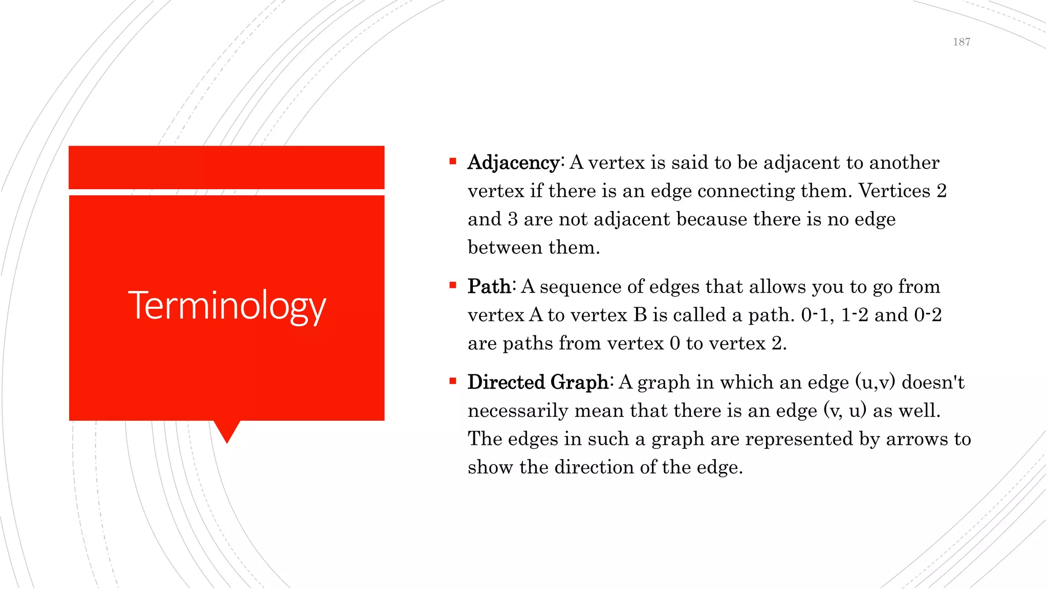 Terminology
 Adjacency: A vertex is said to be adjacent to another
vertex if there is an edge connecting them. Vertices 2
and 3 are not adjacent because there is no edge
between them.
 Path: A sequence of edges that allows you to go from
vertex A to vertex B is called a path. 0-1, 1-2 and 0-2
are paths from vertex 0 to vertex 2.
 Directed Graph: A graph in which an edge (u,v) doesn't
necessarily mean that there is an edge (v, u) as well.
The edges in such a graph are represented by arrows to
show the direction of the edge.
187
 