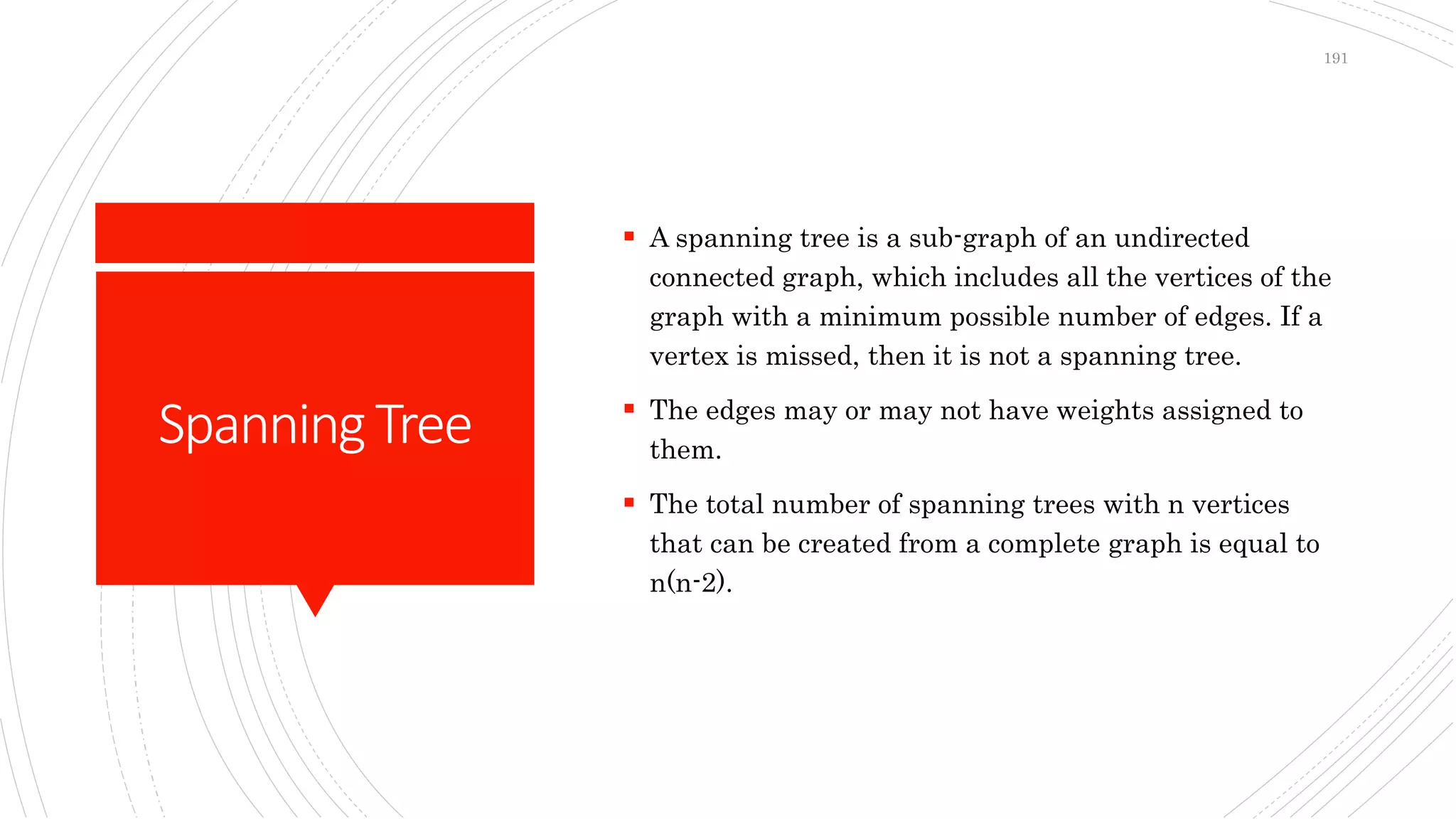 SpanningTree
 A spanning tree is a sub-graph of an undirected
connected graph, which includes all the vertices of the
graph with a minimum possible number of edges. If a
vertex is missed, then it is not a spanning tree.
 The edges may or may not have weights assigned to
them.
 The total number of spanning trees with n vertices
that can be created from a complete graph is equal to
n(n-2).
191
 