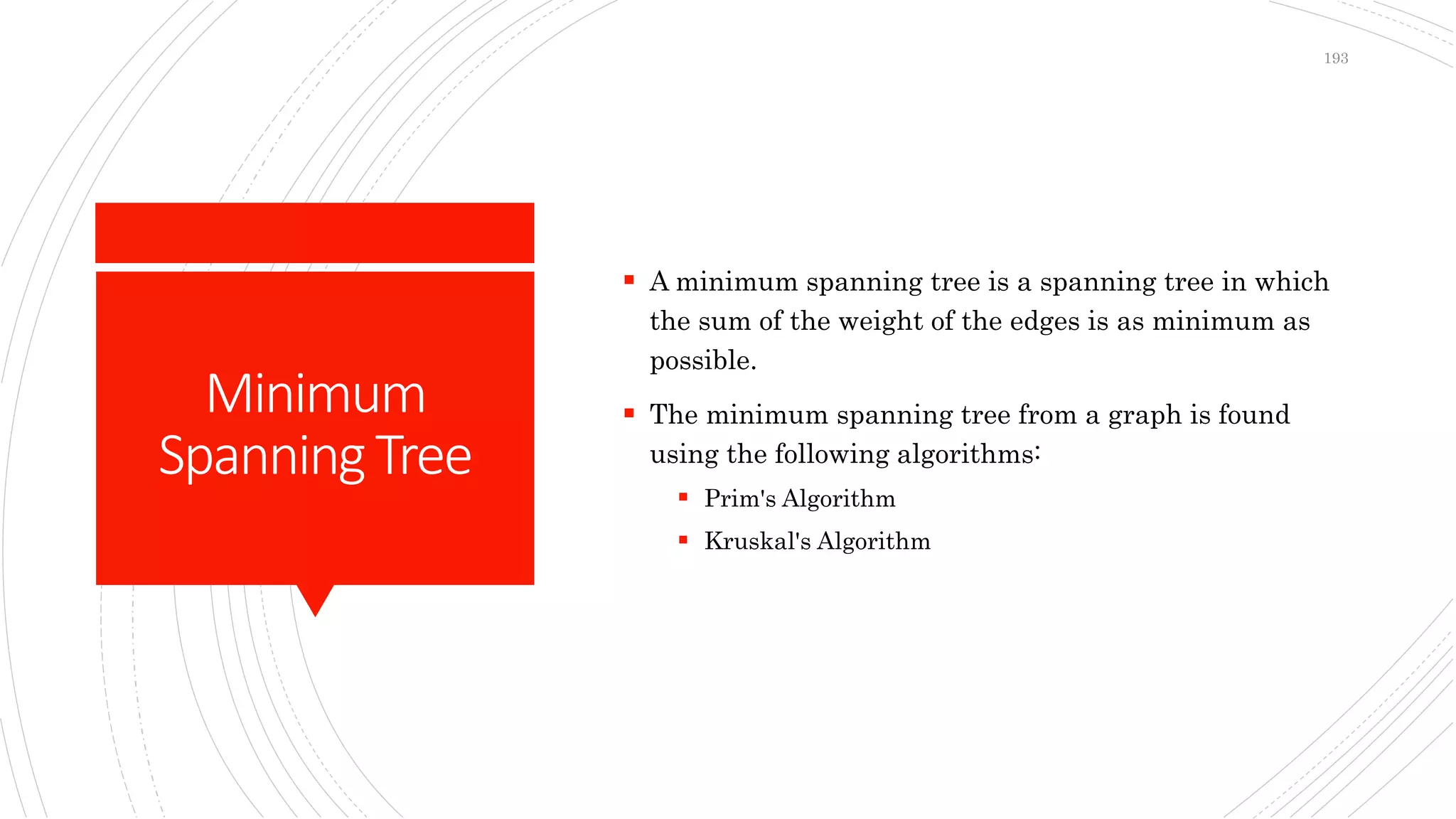 Minimum
SpanningTree
 A minimum spanning tree is a spanning tree in which
the sum of the weight of the edges is as minimum as
possible.
 The minimum spanning tree from a graph is found
using the following algorithms:
 Prim's Algorithm
 Kruskal's Algorithm
193
 