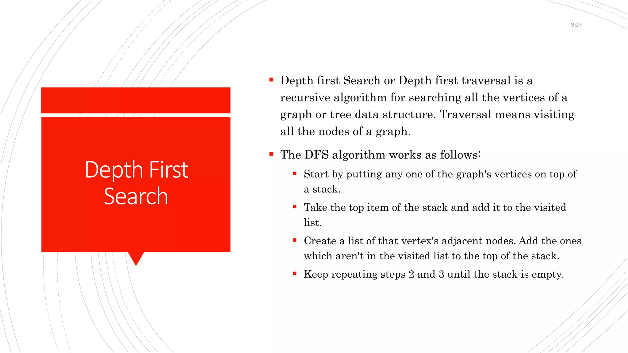 DepthFirst
Search
 Depth first Search or Depth first traversal is a
recursive algorithm for searching all the vertices of a
graph or tree data structure. Traversal means visiting
all the nodes of a graph.
 The DFS algorithm works as follows:
 Start by putting any one of the graph's vertices on top of
a stack.
 Take the top item of the stack and add it to the visited
list.
 Create a list of that vertex's adjacent nodes. Add the ones
which aren't in the visited list to the top of the stack.
 Keep repeating steps 2 and 3 until the stack is empty.
222
 
